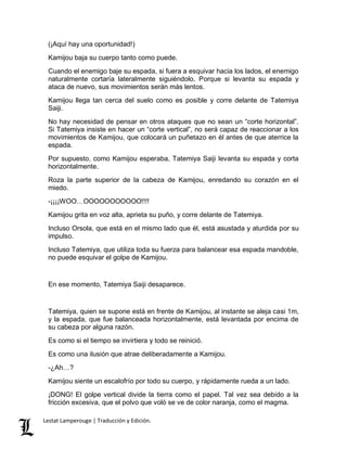 (¡Aquí hay una oportunidad!) 
Kamijou baja su cuerpo tanto como puede. 
Cuando el enemigo baje su espada, si fuera a esquivar hacia los lados, el enemigo 
naturalmente cortaría lateralmente siguiéndolo. Porque si levanta su espada y 
ataca de nuevo, sus movimientos serán más lentos. 
Kamijou llega tan cerca del suelo como es posible y corre delante de Tatemiya 
Saiji. 
No hay necesidad de pensar en otros ataques que no sean un “corte horizontal”. 
Si Tatemiya insiste en hacer un “corte vertical”, no será capaz de reaccionar a los 
movimientos de Kamijou, que colocará un puñetazo en él antes de que aterrice la 
espada. 
Por supuesto, como Kamijou esperaba, Tatemiya Saiji levanta su espada y corta 
horizontalmente. 
Roza la parte superior de la cabeza de Kamijou, enredando su corazón en el 
miedo. 
-¡¡¡¡WOO…OOOOOOOOOOO!!!! 
Kamijou grita en voz alta, aprieta su puño, y corre delante de Tatemiya. 
Incluso Orsola, que está en el mismo lado que él, está asustada y aturdida por su 
impulso. 
Incluso Tatemiya, que utiliza toda su fuerza para balancear esa espada mandoble, 
no puede esquivar el golpe de Kamijou. 
En ese momento, Tatemiya Saiji desaparece. 
Tatemiya, quien se supone está en frente de Kamijou, al instante se aleja casi 1m, 
y la espada, que fue balanceada horizontalmente, está levantada por encima de 
su cabeza por alguna razón. 
Es como si el tiempo se invirtiera y todo se reinició. 
Es como una ilusión que atrae deliberadamente a Kamijou. 
-¿Ah…? 
Kamijou siente un escalofrío por todo su cuerpo, y rápidamente rueda a un lado. 
¡DONG! El golpe vertical divide la tierra como el papel. Tal vez sea debido a la 
fricción excesiva, que el polvo que voló se ve de color naranja, como el magma. 
Lestat Lamperouge | Traducción y Edición. 
 