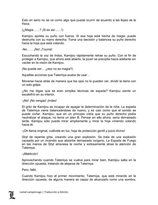 Esto en serio no se ve como algo que puede ocurrir de acuerdo a las leyes de la 
física. 
(¿Magia……? ¡Si es así……!) 
Kamijou aprieta su puño con fuerza. Si esa hoja está hecha de magia, puede 
destruirla con su mano derecha. Toma una decisión y balancea su puño derecho 
hacia la hoja que está volando. 
-No…… ¡No! ¡Touma! 
Escuchando la voz de Index, Kamijou rápidamente retrae su puño. Con el fin de 
proteger a Kamijou, que ahora está abierto, la joven se precipita hacia adelante sin 
vacilar en la visión de Kamijou. 
(No puede ser… ¿eso no es magia?) 
Aquellas acciones que Tatemiya acaba de usar… 
Moverse hacia atrás de manera que los ojos no lo pueden ver, dividir la tierra con 
un solo golpe. 
¿No me digas que se eran simples técnicas de espada? Kamijou siente un 
escalofrío en su interior. 
-¡No! ¡No vengas! ¡Index! 
El grito de Kamijou es incapaz de apagar la determinación de la niña. La espada 
de Tatemiya viene balanceándose de nuevo, y es casi como que el sonido se 
puede cortar. Kamijou, que en un principio creía que su puño derecho podía 
neutralizar el ataque, no tenía un plan B. Pensar en ello ahora, sería demasiado 
tarde. Kamijou sólo puede mirar ampliamente y mirar la hoja viniendo volando 
hacia él. 
-¡Oh llama original, vuélvete en luz, hoja de protección gentil y juicio divino! 
Stiyl de repente grita, creando una gran explosión. Se trata de una explosión 
causada por un incendio que absorbe demasiado oxígeno. La Espada de Fuego 
en las manos de Stiyl atraviesa la noche y exitosamente atrae la atención de 
Tatemiya. 
-¡Maldición! 
Aprovechando cuando Tatemiya se vuelve para mirar bien, Kamijou salta en la 
dirección opuesta, tratando de alejarse de Tatemiya. 
Pero, falló. 
Cuando Kamijou hizo el primer movimiento, Tatemiya, que está mirando en la 
dirección opuesta, de alguna manera es capaz de alcanzarlo como una sombra. 
Lestat Lamperouge | Traducción y Edición. 
 