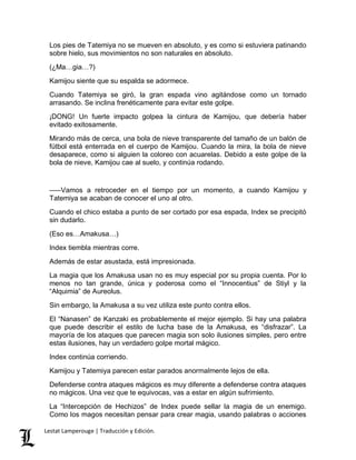 Los pies de Tatemiya no se mueven en absoluto, y es como si estuviera patinando 
sobre hielo, sus movimientos no son naturales en absoluto. 
(¿Ma…gia…?) 
Kamijou siente que su espalda se adormece. 
Cuando Tatemiya se giró, la gran espada vino agitándose como un tornado 
arrasando. Se inclina frenéticamente para evitar este golpe. 
¡DONG! Un fuerte impacto golpea la cintura de Kamijou, que debería haber 
evitado exitosamente. 
Mirando más de cerca, una bola de nieve transparente del tamaño de un balón de 
fútbol está enterrada en el cuerpo de Kamijou. Cuando la mira, la bola de nieve 
desaparece, como si alguien la coloreo con acuarelas. Debido a este golpe de la 
bola de nieve, Kamijou cae al suelo, y continúa rodando. 
–––Vamos a retroceder en el tiempo por un momento, a cuando Kamijou y 
Tatemiya se acaban de conocer el uno al otro. 
Cuando el chico estaba a punto de ser cortado por esa espada, Index se precipitó 
sin dudarlo. 
(Eso es…Amakusa…) 
Index tiembla mientras corre. 
Además de estar asustada, está impresionada. 
La magia que los Amakusa usan no es muy especial por su propia cuenta. Por lo 
menos no tan grande, única y poderosa como el “Innocentius” de Stiyl y la 
“Alquimia” de Aureolus. 
Sin embargo, la Amakusa a su vez utiliza este punto contra ellos. 
El “Nanasen” de Kanzaki es probablemente el mejor ejemplo. Si hay una palabra 
que puede describir el estilo de lucha base de la Amakusa, es “disfrazar”. La 
mayoría de los ataques que parecen magia son solo ilusiones simples, pero entre 
estas ilusiones, hay un verdadero golpe mortal mágico. 
Index continúa corriendo. 
Kamijou y Tatemiya parecen estar parados anormalmente lejos de ella. 
Defenderse contra ataques mágicos es muy diferente a defenderse contra ataques 
no mágicos. Una vez que te equivocas, vas a estar en algún sufrimiento. 
La “Intercepción de Hechizos” de Index puede sellar la magia de un enemigo. 
Como los magos necesitan pensar para crear magia, usando palabras o acciones 
Lestat Lamperouge | Traducción y Edición. 
 