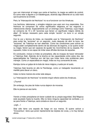 que van interrumpir al mago que canta el hechizo, la magia se saldrá de control. 
Es como retar a alguien a un trabalenguas, diciendo algo diferente en su oído hará 
que la persona se enrede. 
Pero, la “Intercepción de Hechizos” no va a funcionar con los Amakusa. 
Los hechizos, talismanes, y arreglos mágicos que usan son muy especiales. Sus 
hechizos se componen de varios significados religiosos en los negocios e 
interacciones diarias. Especialmente con un enemigo como Tatemiya, cuya magia 
se compone de 10 o 20 “acciones que tienen un significado mágico detrás de 
ellas”. El tiempo necesario para cada simple “acción” no dura ni un simple 
segundo. 
Con la voz y técnica de Index, es imposible usar la “Intercepción de Hechizos” 
para evitar las “acciones” en un segundo. Justo después de abrir la boca, las 
“acciones” de Tatemiya se han detenido. Como las condiciones para activar su 
magia están completamente dentro de las técnicas de esgrima, si se quiere evitar 
su magia, tienen que ser capaces de igualar los movimientos de su espada. Por 
supuesto, Index no es capaz de imitar esas difíciles técnicas de espadas. 
En conclusión, incluso si Index se precipitara, ella es incapaz de hacer retroceder 
a Tatemiya Saiji. Además de la brecha en las capacidades entre estos dos, las 
especialidades de Tatemiya son del tipo que Index tiene más problemas para 
manejar. Como un especialista en magia, Index es muy consciente de esto. 
Kamijou toma un golpe de la bola de nieve mágica y rueda por el suelo. 
Tatemiya Saiji levanta en alto la Flamberge, como un trabajador levantando un 
martillo para clavar un clavo. 
Index no tiene manera de evitar este ataque. 
La “Intercepción de Hechizos” no tendrá ningún efecto sobre los Amakusa. 
-¡Touma! 
Sin embargo, los pies de Index nunca dejaron de moverse. 
Ella no piensa en eso tanto. 
Viendo a Index precipitarse sin tener cuidado de su propia seguridad, Stiyl Magnus 
está asustado hasta la muerte. Ella no tiene ninguna capacidad de combate, y si 
se para frente a Tatemiya, será cortada en dos en un segundo. 
-¡Ugh…! 
Stiyl sólo tiene una espada de fuego en sus manos. Si quiere activar a 
“Innocentius”, tiene que poner rápidamente las tarjetas de runas, y no hay tiempo 
ahora. 
Lestat Lamperouge | Traducción y Edición. 
 