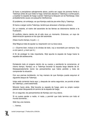 Si fuera a precipitarse salvajemente ahora, podría ser capaz de ponerse frente a 
Tatemiya antes de que Index lo haga. Entonces atacará a Tatemiya a continuación, 
y explotar la espada de fuego cuando Tatemiya lo bloqueé con la Flamberge. Esto 
probablemente cause una pequeña interferencia. 
El problema, sin embargo, es que Kamijou está de pie entre Stiyl y Tatemiya. 
Si fuera a cargar contra Tatemiya, tendrá que atravesar a Kamijou primero. 
En un instante, el rostro del sacerdote de las llamas se distorsiona debido a la 
frustración. 
El conflicto interno dentro de él sólo dura un momento. Entonces, un rayo de 
determinación aparece en los ojos del sacerdote. 
(Hace mucho tiempo, lo juré–––) 
Stiyl Magnus trata de ajustar su respiración con su boca seca. 
(–––Duerme bien; incluso si te olvidas de todo, voy a recordarlo por siempre. Voy 
a vivir para ti, y morir por ti.) 
A fin de proteger lo más importante, Stiyl apunta la espada de fuego hacia la 
espalda del adolescente. 
Exhalando todo el oxígeno dentro de su cuerpo y perdiendo la consciencia, al 
mismo tiempo, Kamijou ve a Tatemiya levantar la espada larga delante de él. 
Desesperadamente reúne los pensamientos que había perdido y trata de 
comprender la situación. 
Con sus piernas temblando, no hay manera de que Kamijou pueda esquivar el 
siguiente ataque de Tatemiya. 
Index está corriendo hacia aquí, y después de varios segundos, se pondrá al lado 
de Tatemiya, y será asesinada. 
Mirando hacia atrás, Stiyl levanta su espada de fuego, pero su propio cuerpo 
parece estar bloqueando el camino de la espada de fuego. 
En un segundo, los pensamientos de Kamijou son muy claros. 
Si no quiere perder a nadie, ni nada, y permitir que todo termine con todo el 
mundo sonriendo… 
Sólo hay una manera. 
-…Vamos. 
Lestat Lamperouge | Traducción y Edición. 
 