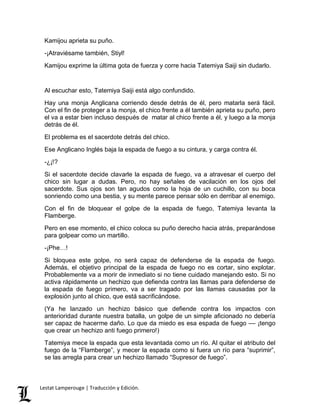 Kamijou aprieta su puño. 
-¡Atraviésame también, Stiyl! 
Kamijou exprime la última gota de fuerza y corre hacia Tatemiya Saiji sin dudarlo. 
Al escuchar esto, Tatemiya Saiji está algo confundido. 
Hay una monja Anglicana corriendo desde detrás de él, pero matarla será fácil. 
Con el fin de proteger a la monja, el chico frente a él también aprieta su puño, pero 
el va a estar bien incluso después de matar al chico frente a él, y luego a la monja 
detrás de él. 
El problema es el sacerdote detrás del chico. 
Ese Anglicano Inglés baja la espada de fuego a su cintura, y carga contra él. 
-¿¡!? 
Si el sacerdote decide clavarle la espada de fuego, va a atravesar el cuerpo del 
chico sin lugar a dudas. Pero, no hay señales de vacilación en los ojos del 
sacerdote. Sus ojos son tan agudos como la hoja de un cuchillo, con su boca 
sonriendo como una bestia, y su mente parece pensar sólo en derribar al enemigo. 
Con el fin de bloquear el golpe de la espada de fuego, Tatemiya levanta la 
Flamberge. 
Pero en ese momento, el chico coloca su puño derecho hacia atrás, preparándose 
para golpear como un martillo. 
-¡Phe…! 
Si bloquea este golpe, no será capaz de defenderse de la espada de fuego. 
Además, el objetivo principal de la espada de fuego no es cortar, sino explotar. 
Probablemente va a morir de inmediato si no tiene cuidado manejando esto. Si no 
activa rápidamente un hechizo que defienda contra las llamas para defenderse de 
la espada de fuego primero, va a ser tragado por las llamas causadas por la 
explosión junto al chico, que está sacrificándose. 
(Ya he lanzado un hechizo básico que defiende contra los impactos con 
anterioridad durante nuestra batalla, un golpe de un simple aficionado no debería 
ser capaz de hacerme daño. Lo que da miedo es esa espada de fuego –– ¡tengo 
que crear un hechizo anti fuego primero!) 
Tatemiya mece la espada que esta levantada como un río. Al quitar el atributo del 
fuego de la “Flamberge”, y mecer la espada como si fuera un río para “suprimir”, 
se las arregla para crear un hechizo llamado “Supresor de fuego”. 
Lestat Lamperouge | Traducción y Edición. 
 