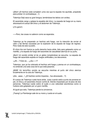 (¡Bien! ¡El hechizo está completo! ¡Una vez que la espada me apuñale, prepárate 
para probar mi contraataque…!) 
Tatemiya Saiji saca su gran lengua, lamiéndose los labios con avidez. 
El sacerdote carga y golpea la espalda del chico. La espada de fuego en su mano 
atravesará el cuerpo del chico y el abdomen de Tatemiya. 
(¡Yo gano!) 
–––Pero, las cosas no salieron como se esperaba. 
Tatemiya ya ha preparado un hechizo anti fuego, con la intención de enviar el 
calor y las llamas causadas por la explosión de la espada de fuego de regreso. 
Pero nada de esto sucedió. 
El chico tira con fuerza su puño derecho hacia atrás, listo para golpearlo como un 
martillo, y la espada de fuego del sacerdote de casualidad aterriza en su puño. 
¡Bam! Un sonido similar al de un globo rompiéndose se escucha. La espada de 
fuego del sacerdote explota en fuegos artificiales y se desvanece. 
-¿Ah…? Esto es… ¿¡Qu–––!? 
Tatemiya, que ya ha colocado el hechizo anti fuego y piensa en un contraataque, 
no entiende una sola cosa de lo que está pasando. 
¡BAM! Un terrorífico sonido se escucha mientras el puño del chico aterriza 
brutalmente en la cara de Tatemiya. 
(¡Ka…aaaa…! ¿El hechizo contra impactos…fue atravesado…?) 
El cuerpo de Tatemiya vuela hacia atrás. Justo cuando está a punto de ponerse en 
pie, el chico y el sacerdote chocan contra él. Siendo impactado por el peso de dos 
personas, Tatemiya rueda sobre el suelo a una velocidad asombrosa como si 
hubiera sido golpeado por un gran martillo. 
Al igual que esto, Tatemiya pierde la conciencia. 
¡Twang! La Flamberge sale de su mano y rueda en el suelo. 
Lestat Lamperouge | Traducción y Edición. 
 