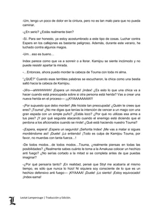 -Um, tengo un poco de dolor en la cintura, pero no es tan malo para que no pueda 
caminar. 
-¿En serio? ¿Estás realmente bien? 
-Sí. Para ser honesto, ya estoy acostumbrado a este tipo de cosas. Luchar contra 
Espers en los callejones es bastante peligroso. Además, durante este verano, he 
luchado contra algunos magos. 
-Um…eso es bueno… 
Index parece como que va a sonreír o a llorar. Kamijou se siente incómodo y no 
puede resistir apartar la mirada. 
-…Entonces, ahora puedo morder la cabeza de Touma con toda mi alma. 
“¿QUÉ?” Cuando esas terribles palabras se escucharon, la chica como una bestia 
saltó hacia la cabeza de Kamijou. 
-¡Wo––ahhhhhhhhh! ¡Espera un minuto! ¡Index! ¿Es esto lo que una chica va a 
hacer cuando está preocupada sobre si otra persona está herida? Vas a crear una 
nueva herida en el proceso–– ¡¡¡KYAAAAAAAA!!! 
-¡Por supuesto que debo morder! ¡Me hiciste tan preocupada! ¿Quién te crees que 
eres? ¡Touma! ¿No me digas que tenías la intención de vencer a un mago con una 
gran espada con un simple puño? ¿Estás loco? ¿Por qué no utilizas esa arma a 
tus pies? ¡Y por qué seguiste atacando cuando el enemigo está diciendo que el 
perdona a los aficionados cuando se rinde! ¿Qué está haciendo nuestro Touma? 
-¡Espera, espera! ¡Espera un segundo! ¡Señorita Index! ¡Me vas a matar si sigues 
mordiéndome así! ¡Duele! ¡Lo entiendo! ¡Todo es culpa de Kamijou Touma, por 
favor, no muerdas con tanta fuerza…! 
-De todos modos…de todos modos…Touma, ¿realmente piensas en todas las 
posibilidades? ¿Realmente sabes cuánto le toma a la Amakusa colocar un hechizo 
anti fuego? ¿No serías cortado a la mitad si se completa antes de que puedas 
imaginar? 
-¿Por qué pensaría tanto? ¡En realidad, pensé que Stiyl me acabaría al mismo 
tiempo, es sólo que nunca lo hizo! Ni siquiera soy consciente de lo que es un 
hechizo defensivo anti fuego–– ¡KYAAAA! ¡Duele! ¡Lo siento! ¡Estoy equivocado! 
¡Index-sama! 
Lestat Lamperouge | Traducción y Edición. 
 