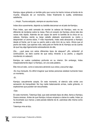 Kamijou sigue gritando un terrible grito que nunca ha hecho incluso al borde de la 
muerte. Después de un momento, Index finalmente lo suelta, sintiéndose 
satisfecha. 
-…Hmph, Touma estúpido, siempre en asuntos locos. 
Index dice suavemente, dejando su barbilla descansar en el pelo de Kamijou. 
Para Index, que está cansada de morder la cabeza de Kamijou, esto no es 
diferente de tenderse sobre la mesa. Pero el corazón de Kamijou ahora late dos 
veces más rápido. Además de ser capaz de sentir la barbilla de la chica en su 
cabeza, Kamijou siente su largo cabello plateado acariciando su rostro y 
desprender un aroma dulce. Y más importante, Index está abrazando a Kamijou 
desde el frente, por lo que su pecho está a sólo 2cm de su nariz. Ahora que el 
pecho de Index, que apenas nota, está justo en frente de él, Kamijou se da cuenta 
de que hay algo ligeramente sobresaliendo de ella. 
(Qu… ¿qué pasa con estos diferentes tipos de ataques? ¡Ah, entiendo! ¡A 
continuación, se dará cuenta de que estoy mirando a su pecho, y seguirá 
mordiendo mi cabeza!) 
Kamijou se vuelve cuidadoso profundo en su interior. Sin embargo, Index 
inesperadamente deja ir a Kamijou, sin una sola palabra. 
Ella mira al cielo, como si estuviera abriendo sus oídos y escuchar algo. 
-Es muy tranquilo. Es difícil imaginar que tantas personas estaban luchando hace 
un momento. 
-Sí. 
Kamijou casualmente acepta. En este momento, el silencio sólo emite una 
sensación de tranquilidad. No hay nadie balanceando armas, nadie gritando, ni 
explosiones que puedan ser escuchadas. 
-Oye. 
En este momento, Tatemiya Saiji, que está sentado lejos de ellos, llama a Kamijou. 
Suena ansioso. Antes de que Kamijou incluso empiece a darse la vuelta, Index ya 
ha levantado sus manos y está parada delante de él, usándose ella misma como 
su escudo. 
Tatemiya mira al dúo. 
Lestat Lamperouge | Traducción y Edición. 
 