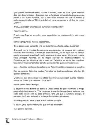 -¡No puedes tomarlo en serio, Touma! - Ansiosa, Index se pone rígida, mientras 
dice con determinación, - Sabemos que la Amakusa se ha debilitado después de 
perder a su Sumo Pontífice, por lo que están tratando de usar la mística y 
poderosa registrada en “El Libro de la Ley” para compensar la pérdida de poder, 
¿cierto? 
-Pero, ¿qué razón tenemos para aumentar nuestro poder? 
Tatemiya sonríe. 
El sudor que fluye por su rostro revela su ansiedad por resolver esto lo más pronto 
posible. 
Kamijou pregunta de manera sospechosa, 
-Si su poder no es suficiente, ¿no perderían terreno frente a otras facciones? 
-Eso será con la premisa de que otros nos atacarían. La pregunta es, ¿cuántas 
veces ha sido lastimada la Amakusa en la historia? ¿No me digas que no piensas 
que tenemos contramedidas? Los forasteros ni siquiera saben dónde está nuestra 
base principal. Además, en la magia especial de teletransportación “la 
Peregrinación en Miniatura” de la que Ino Tadataka se sentía tan orgulloso, 
todavía hay muchos “portales” por ahí que nadie más que nosotros conocen. 
-Ah… - Kamijou siente que las palabras de Tatemiya están empezando a sacudirlo. 
Eso es correcto. Entre los muchos “portales” de teletransportación, sólo hay 23 
que son conocidos. 
-¿Cómo es que el enemigo va a atacar nuestra base principal, cuando nosotros 
somos los únicos que sabemos dónde está? 
Eso es cierto, piensa Kamijou. 
El objetivo de esa batalla fue salvar a Orsola antes de que se activara la magia 
especial de teletransporte. Y la razón por la que tenían que hacer esto era que 
nadie sabe dónde está su base principal. Una vez que la Amakusa escape, el 
paradero de Orsola se hundiría en las profundidades del océano. 
En otras palabras, nadie puede atacar su base principal. 
Si es así, ¿hay alguna razón para que ellos se defiendan? 
-Así que eso significa… 
Lestat Lamperouge | Traducción y Edición. 
 
