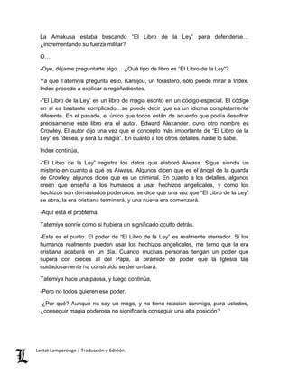 La Amakusa estaba buscando “El Libro de la Ley” para defenderse… 
¿incrementando su fuerza militar? 
O… 
-Oye, déjame preguntarte algo… ¿Qué tipo de libro es “El Libro de la Ley”? 
Ya que Tatemiya pregunta esto, Kamijou, un forastero, sólo puede mirar a Index. 
Index procede a explicar a regañadientes. 
-“El Libro de la Ley” es un libro de magia escrito en un código especial. El código 
en sí es bastante complicado…se puede decir que es un idioma completamente 
diferente. En el pasado, el único que todos están de acuerdo que podía descifrar 
precisamente este libro era el autor, Edward Alexander, cuyo otro nombre es 
Crowley. El autor dijo una vez que el concepto más importante de “El Libro de la 
Ley” es “desea, y será tu magia”. En cuanto a los otros detalles, nadie lo sabe. 
Index continúa, 
-“El Libro de la Ley” registra los datos que elaboró Aiwass. Sigue siendo un 
misterio en cuanto a qué es Aiwass. Algunos dicen que es el ángel de la guarda 
de Crowley, algunos dicen que es un criminal. En cuanto a los detalles, algunos 
creen que enseña a los humanos a usar hechizos angelicales, y como los 
hechizos son demasiados poderosos, se dice que una vez que “El Libro de la Ley” 
se abra, la era cristiana terminará, y una nueva era comenzará. 
-Aquí está el problema. 
Tatemiya sonríe como si hubiera un significado oculto detrás. 
-Este es el punto. El poder de “El Libro de la Ley” es realmente aterrador. Si los 
humanos realmente pueden usar los hechizos angelicales, me temo que la era 
cristiana acabará en un día. Cuando muchas personas tengan un poder que 
supera con creces al del Papa, la pirámide de poder que la Iglesia tan 
cuidadosamente ha construido se derrumbará. 
Tatemiya hace una pausa, y luego continúa, 
-Pero no todos quieren ese poder. 
-¿Por qué? Aunque no soy un mago, y no tiene relación conmigo, para ustedes, 
¿conseguir magia poderosa no significaría conseguir una alta posición? 
Lestat Lamperouge | Traducción y Edición. 
 