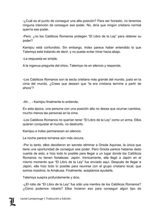 -¿Cuál es el punto de conseguir una alta posición? Para ser honesto, no tenemos 
ninguna intención de conseguir ese poder. No, diría que ningún cristiano normal 
querría ese poder. 
-Pero, ¿no los Católicos Romanos protegen “El Libro de la Ley” para obtener su 
poder? 
Kamijou está confundido. Sin embargo, Index parece haber entendido lo que 
Tatemiya está tratando de decir, y no puede evitar mirar hacia abajo. 
-La respuesta es simple. 
A la ingenua pregunta del chico, Tatemiya ríe en silencio y responde, 
-Los Católicos Romanos son la secta cristiana más grande del mundo, justo en la 
cima del mundo. ¿Crees que desean que “la era cristiana termine a partir de 
ahora”? 
-Ah… - Kamijou finalmente lo entiende. 
En esta época, una persona con una posición alta no desea que ocurran cambios, 
mucho menos las personas en la cima. 
-Los Católicos Romanos no querían tener “El Libro de la Ley” como un arma. Ellos 
quieren conquistar el mundo, no destruirlo. 
Kamijou e Index permanecen en silencio. 
La noche parece tornarse aún más oscura. 
-Por lo tanto, ellos decidieron en secreto eliminar a Orsola Aquinas, la única que 
tiene una oportunidad de conseguir ese poder. Pero Orsola parece haberse dado 
cuenta de esto, e hizo todo lo posible para llegar a un lugar donde los Católicos 
Romanos no tienen fortalezas: Japón. Irónicamente, ella llegó a Japón en el 
mismo momento que “El Libro de la Ley” fue enviado aquí. Después de llegar a 
Japón, ella hizo todo lo posible para reunirse con el grupo cristiano local, que 
somos nosotros, la Amakusa. Finalmente, aceptamos ayudarla. 
Tatemiya suspira profundamente y dice, 
-¿El robo de “El Libro de la Ley” fue sólo una mentira de los Católicos Romanos? 
¿Cómo podemos robarlo? Ellos hicieron eso para conseguir algún tipo de 
Lestat Lamperouge | Traducción y Edición. 
 