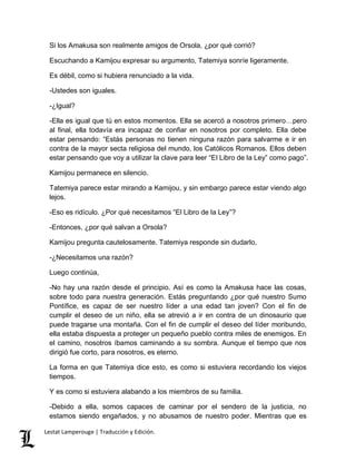 Si los Amakusa son realmente amigos de Orsola, ¿por qué corrió? 
Escuchando a Kamijou expresar su argumento, Tatemiya sonríe ligeramente. 
Es débil, como si hubiera renunciado a la vida. 
-Ustedes son iguales. 
-¿Igual? 
-Ella es igual que tú en estos momentos. Ella se acercó a nosotros primero…pero 
al final, ella todavía era incapaz de confiar en nosotros por completo. Ella debe 
estar pensando: “Estás personas no tienen ninguna razón para salvarme e ir en 
contra de la mayor secta religiosa del mundo, los Católicos Romanos. Ellos deben 
estar pensando que voy a utilizar la clave para leer “El Libro de la Ley” como pago”. 
Kamijou permanece en silencio. 
Tatemiya parece estar mirando a Kamijou, y sin embargo parece estar viendo algo 
lejos. 
-Eso es ridículo. ¿Por qué necesitamos “El Libro de la Ley”? 
-Entonces, ¿por qué salvan a Orsola? 
Kamijou pregunta cautelosamente. Tatemiya responde sin dudarlo, 
-¿Necesitamos una razón? 
Luego continúa, 
-No hay una razón desde el principio. Así es como la Amakusa hace las cosas, 
sobre todo para nuestra generación. Estás preguntando ¿por qué nuestro Sumo 
Pontífice, es capaz de ser nuestro líder a una edad tan joven? Con el fin de 
cumplir el deseo de un niño, ella se atrevió a ir en contra de un dinosaurio que 
puede tragarse una montaña. Con el fin de cumplir el deseo del líder moribundo, 
ella estaba dispuesta a proteger un pequeño pueblo contra miles de enemigos. En 
el camino, nosotros íbamos caminando a su sombra. Aunque el tiempo que nos 
dirigió fue corto, para nosotros, es eterno. 
La forma en que Tatemiya dice esto, es como si estuviera recordando los viejos 
tiempos. 
Y es como si estuviera alabando a los miembros de su familia. 
-Debido a ella, somos capaces de caminar por el sendero de la justicia, no 
estamos siendo engañados, y no abusamos de nuestro poder. Mientras que es 
Lestat Lamperouge | Traducción y Edición. 
 
