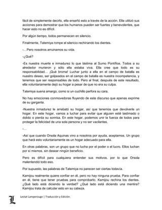 fácil de simplemente decirlo, ella enseñó esto a través de la acción. Ella utilizó sus 
acciones para demostrar que los humanos pueden ser fuertes y benevolentes, que 
hacer esto no es difícil. 
Por algún tiempo, todos permanecen en silencio. 
Finalmente, Tatemiya rompe el silencio rechinando los dientes. 
-…Pero nosotros arruinamos su vida. 
-¿Qué? 
-Es nuestra muerte e inmadurez lo que lástima al Sumo Pontífice. Todos a su 
alrededor murieron y sólo ella estaba viva. Ella cree que todo es su 
responsabilidad… ¡Qué broma! Luchar junto a ella en el campo de batalla es 
nuestro deseo, ser golpeados en el campo de batalla es nuestra incompetencia, y 
tenemos que ser responsables de todo. Pero al final, después de este resultado, 
ella voluntariamente dejó su hogar a pesar de que no era su culpa. 
Tatemiya suena amargo, como si un cuchillo perfora su cara. 
No hay emociones conmovedoras fluyendo de este discurso que apenas exprime 
de su garganta. 
-Nuestra inmadurez le arrebató su hogar, así que tenemos que devolverle un 
hogar. En este hogar, vamos a luchar para evitar que alguien esté lastimado o 
dolido o pierda su sonrisa. En este hogar, podemos unir la fuerza de todos para 
proteger la felicidad de una sola persona y no ser vacilantes. 
-… 
-Así que cuando Orsola Aquinas vino a nosotros por ayuda, aceptamos. Un grupo 
que hará esto voluntariamente es un hogar adecuado para ella. 
En otras palabras, son un grupo que no lucha por el poder o el lucro. Ellos luchan 
por sí mismos, sin desear ningún beneficio. 
Pero es difícil para cualquiera entender sus motivos, por lo que Orsola 
malentendió todo eso. 
Por supuesto, las palabras de Tatemiya no parecen ser ciertas todavía. 
Kamijou realmente quiere confiar en él, pero no hay ninguna prueba. Para confiar 
en él, tiene que tener pruebas para comprobarlo. Kamijou rechina los dientes. 
¿Qué lado está diciendo la verdad? ¿Qué lado está diciendo una mentira? 
Kamijou trata de calcular esto en su cabeza. 
Lestat Lamperouge | Traducción y Edición. 
 