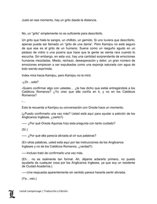 Justo en ese momento, hay un grito desde la distancia. 
No, un “grito” simplemente no es suficiente para describirlo. 
Un grito que hiela la sangre, un chillido, un gemido. Si uno tuviera que describirlo, 
apenas puede ser llamado un “grito de una dama”. Pero Kamijou no está seguro 
de que ese es el grito de un humano. Suena como un rasguño agudo en un 
pedazo de vidrio o una pizarra que hace que la gente se sienta rara cuando lo 
escucha. Sin embargo, en esta voz, hay una cantidad sorprendente de emociones 
humanas mezcladas. Miedo, rechazo, desesperación y dolor; un gran número de 
emociones empiezan a ser expulsadas como una esponja saturada con agua de 
lodo siendo exprimida. 
Index mira hacia Kamijou, pero Kamijou no la miró. 
-¿Or…sola? 
-Quiero confirmar algo con ustedes… ¿le has dicho que estás entregándola a los 
Católicos Romanos? ¿Yo creo que ella confía en ti, y no en los Católicos 
Romanos? 
-… 
Esto le recuerda a Kamijou su conversación con Orsola hace un momento. 
(¿Puedo confirmarlo una vez más? Usted está aquí para ayudar a petición de los 
Anglicanos Ingleses, ¿cierto?) 
––– ¿Por qué Orsola Aquinas hizo esta pregunta con tanto cuidado? 
(Sí.) 
––– ¿Por qué ella parecía aliviada al oír sus palabras? 
(En otras palabras, usted está aquí por las instrucciones de los Anglicanos 
Ingleses y no de los Católicos Romanos, ¿verdad?) 
–––Incluso trató de confirmarlo una vez más. 
(Eh… no es realmente tan formal. Ah, déjame aclararlo primero, no puedo 
ayudarte de cualquier cosa por los Anglicanos Ingleses, ya que soy un residente 
de Ciudad Academia.) 
–––Una respuesta aparentemente sin sentido parece hacerla sentir aliviada. 
(Ya…veo.) 
Lestat Lamperouge | Traducción y Edición. 
 