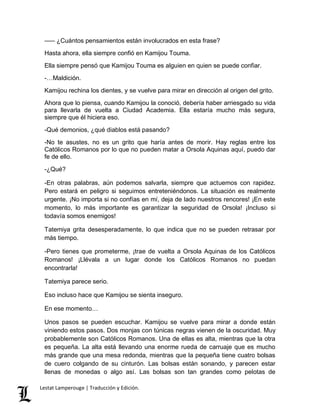 ––– ¿Cuántos pensamientos están involucrados en esta frase? 
Hasta ahora, ella siempre confió en Kamijou Touma. 
Ella siempre pensó que Kamijou Touma es alguien en quien se puede confiar. 
-…Maldición. 
Kamijou rechina los dientes, y se vuelve para mirar en dirección al origen del grito. 
Ahora que lo piensa, cuando Kamijou la conoció, debería haber arriesgado su vida 
para llevarla de vuelta a Ciudad Academia. Ella estaría mucho más segura, 
siempre que él hiciera eso. 
-Qué demonios, ¿qué diablos está pasando? 
-No te asustes, no es un grito que haría antes de morir. Hay reglas entre los 
Católicos Romanos por lo que no pueden matar a Orsola Aquinas aquí, puedo dar 
fe de ello. 
-¿Qué? 
-En otras palabras, aún podemos salvarla, siempre que actuemos con rapidez. 
Pero estará en peligro si seguimos entreteniéndonos. La situación es realmente 
urgente. ¡No importa si no confías en mí, deja de lado nuestros rencores! ¡En este 
momento, lo más importante es garantizar la seguridad de Orsola! ¡Incluso si 
todavía somos enemigos! 
Tatemiya grita desesperadamente, lo que indica que no se pueden retrasar por 
más tiempo. 
-Pero tienes que prometerme, ¡trae de vuelta a Orsola Aquinas de los Católicos 
Romanos! ¡Llévala a un lugar donde los Católicos Romanos no puedan 
encontrarla! 
Tatemiya parece serio. 
Eso incluso hace que Kamijou se sienta inseguro. 
En ese momento… 
Unos pasos se pueden escuchar. Kamijou se vuelve para mirar a donde están 
viniendo estos pasos. Dos monjas con túnicas negras vienen de la oscuridad. Muy 
probablemente son Católicos Romanos. Una de ellas es alta, mientras que la otra 
es pequeña. La alta está llevando una enorme rueda de carruaje que es mucho 
más grande que una mesa redonda, mientras que la pequeña tiene cuatro bolsas 
de cuero colgando de su cinturón. Las bolsas están sonando, y parecen estar 
llenas de monedas o algo así. Las bolsas son tan grandes como pelotas de 
Lestat Lamperouge | Traducción y Edición. 
 