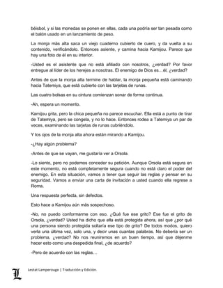béisbol, y si las monedas se ponen en ellas, cada una podría ser tan pesada como 
el balón usado en un lanzamiento de peso. 
La monja más alta saca un viejo cuaderno cubierto de cuero, y da vuelta a su 
contenido, verificándolo. Entonces asiente, y camina hacia Kamijou. Parece que 
hay una foto de él en su interior. 
-Usted es el asistente que no está afiliado con nosotros, ¿verdad? Por favor 
entregue al líder de los herejes a nosotras. El enemigo de Dios es…él, ¿verdad? 
Antes de que la monja alta termine de hablar, la monja pequeña está caminando 
hacia Tatemiya, que está cubierto con las tarjetas de runas. 
Las cuatro bolsas en su cintura comienzan sonar de forma continua. 
-Ah, espera un momento. 
Kamijou grita, pero la chica pequeña no parece escuchar. Ella está a punto de tirar 
de Tatemiya, pero se congela, y no lo hace. Entonces rodea a Tatemiya un par de 
veces, examinando las tarjetas de runas cubriéndolo. 
Y los ojos de la monja alta ahora están mirando a Kamijou. 
-¿Hay algún problema? 
-Antes de que se vayan, me gustaría ver a Orsola. 
-Lo siento, pero no podemos conceder su petición. Aunque Orsola está segura en 
este momento, no está completamente segura cuando no está claro el poder del 
enemigo. En esta situación, vamos a tener que seguir las reglas y pensar en su 
seguridad. Vamos a enviar una carta de invitación a usted cuando ella regrese a 
Roma. 
Una respuesta perfecta, sin defectos. 
Esto hace a Kamijou aún más sospechoso. 
-No, no puedo conformarme con eso. ¿Qué fue ese grito? Ese fue el grito de 
Orsola, ¿verdad? Usted ha dicho que ella está protegida ahora, así que ¿por qué 
una persona siendo protegida soltaría ese tipo de grito? De todos modos, quiero 
verla una última vez, solo una, y decir unas cuantas palabras. No debería ser un 
problema, ¿verdad? No nos reuniremos en un buen tiempo, así que déjenme 
hacer esto como una despedida final, ¿de acuerdo? 
-Pero de acuerdo con las reglas… 
Lestat Lamperouge | Traducción y Edición. 
 