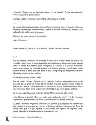 -¡Vamos! ¿Tienes que ser tan quisquillosa con las reglas? ¿Dónde está Agnese? 
Voy a preguntarle directamente. 
Kamijou coloca su mano en su hombro, y la empuja a un lado. 
-… 
La monja alta mira hacia abajo, como si fuera impotente ante un tipo que hace que 
la gente se preocupe todo el tiempo. Agarra la enorme rueda en su espalda, y la 
coloca frente a ella como un escudo. 
De repente, Index parece preocupada–– 
-¡No! ¡Touma––! 
Antes de que el grito de la chica termine, “¡BAM!”, la rueda explota. 
-¡…! 
En un instante, Kamijou no entiende lo que pasó. Varias miles de piezas de 
metralla vuelan hacia él a una velocidad alarmante como de una escopeta. Viendo 
esto, él utiliza sus brazos para protegerse la cabeza y el pecho. Entonces, 
numerosas piezas de metralla golpean sus brazos, piernas y estómago. Justo 
cuando siente el dolor, sus pies dejan el piso. ¡Ping Pang! Es arrojado hacia atrás 
alrededor de cinco o seis metros. 
Index deja escapar un grito corto. 
Por el rabillo del ojo, Kamijou ve a Tatemiya tratando desesperadamente de 
ponerse de pie, pero las llamas de las tarjetas de runas queman varias líneas de 
pelo en su cabeza, provocando que no se atreva a actuar precipitadamente. Hace 
una mueca de dolor como un perro siendo tirado de su cuello por su cadena. 
La monja pequeña parece entrar en pánico. Mira a la monja alta, y dice, 
-¡Her-Hermana Luccia! ¿Es…es…esto está realmente bien? ¿No la Hermana 
Agnese dijo que tenemos que evitar conflictos contra nuestros invitados? 
-¡Cállate, Hermana Angelene! ¡Maldición, es por eso que propongo no permitir que 
los forasteros actúen por su cuenta, y debemos alejarlos rápidamente! Toda la 
culpa tiene que ir a que Agnese, da una orden tan ingenua de dejarlos solos. 
Ahora ella realmente está dándome una solución muy… 
Lestat Lamperouge | Traducción y Edición. 
 