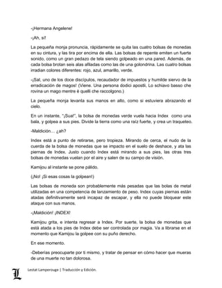 -¡Hermana Angelene! 
-¡Ah, sí! 
La pequeña monja pronuncia, rápidamente se quita las cuatro bolsas de monedas 
en su cintura, y las tira por encima de ella. Las bolsas de repente emiten un fuerte 
sonido, como un gran pedazo de tela siendo golpeado en una pared. Además, de 
cada bolsa brotan seis alas afiladas como las de una golondrina. Las cuatro bolsas 
irradian colores diferentes: rojo, azul, amarillo, verde. 
-¡Sal, uno de los doce discípulos, recaudador de impuestos y humilde siervo de la 
erradicación de magos! (Viene. Una persona dodici apostli, Lo schiavo basso che 
rovina un mago mentre è quelli che raccolgono.) 
La pequeña monja levanta sus manos en alto, como si estuviera abrazando el 
cielo. 
En un instante, “¡Sua!”, la bolsa de monedas verde vuela hacia Index como una 
bala, y golpea a sus pies. Divide la tierra como una raíz fuerte, y crea un traqueteo. 
-Maldición… ¿ah? 
Index está a punto de retirarse, pero tropieza. Mirando de cerca, el nudo de la 
cuerda de la bolsa de monedas que se impacto en el suelo de deshace, y ata las 
piernas de Index. Justo cuando Index está mirando a sus pies, las otras tres 
bolsas de monedas vuelan por el aire y salen de su campo de visión. 
Kamijou al instante se pone pálido. 
(¡No! ¡Si esas cosas la golpean!) 
Las bolsas de moneda son probablemente más pesadas que las bolas de metal 
utilizadas en una competencia de lanzamiento de peso. Index cuyas piernas están 
atadas definitivamente será incapaz de escapar, y ella no puede bloquear este 
ataque con sus manos. 
-¡Maldición! ¡INDEX! 
Kamijou grita, e intenta regresar a Index. Por suerte, la bolsa de monedas que 
está atada a los pies de Index debe ser controlada por magia. Va a librarse en el 
momento que Kamijou la golpee con su puño derecho. 
En ese momento. 
-Deberías preocuparte por ti mismo, y tratar de pensar en cómo hacer que mueras 
de una muerte no tan dolorosa. 
Lestat Lamperouge | Traducción y Edición. 
 