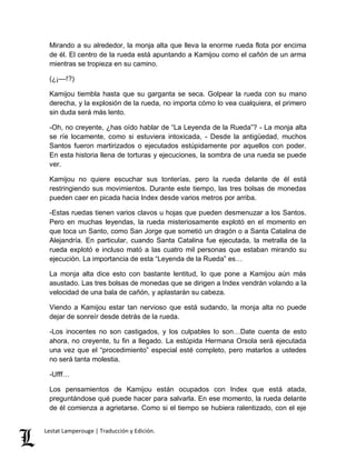 Mirando a su alrededor, la monja alta que lleva la enorme rueda flota por encima 
de él. El centro de la rueda está apuntando a Kamijou como el cañón de un arma 
mientras se tropieza en su camino. 
(¿¡––!?) 
Kamijou tiembla hasta que su garganta se seca. Golpear la rueda con su mano 
derecha, y la explosión de la rueda, no importa cómo lo vea cualquiera, el primero 
sin duda será más lento. 
-Oh, no creyente, ¿has oído hablar de “La Leyenda de la Rueda”? - La monja alta 
se ríe locamente, como si estuviera intoxicada, - Desde la antigüedad, muchos 
Santos fueron martirizados o ejecutados estúpidamente por aquellos con poder. 
En esta historia llena de torturas y ejecuciones, la sombra de una rueda se puede 
ver. 
Kamijou no quiere escuchar sus tonterías, pero la rueda delante de él está 
restringiendo sus movimientos. Durante este tiempo, las tres bolsas de monedas 
pueden caer en picada hacia Index desde varios metros por arriba. 
-Estas ruedas tienen varios clavos u hojas que pueden desmenuzar a los Santos. 
Pero en muchas leyendas, la rueda misteriosamente explotó en el momento en 
que toca un Santo, como San Jorge que sometió un dragón o a Santa Catalina de 
Alejandría. En particular, cuando Santa Catalina fue ejecutada, la metralla de la 
rueda explotó e incluso mató a las cuatro mil personas que estaban mirando su 
ejecución. La importancia de esta “Leyenda de la Rueda” es… 
La monja alta dice esto con bastante lentitud, lo que pone a Kamijou aún más 
asustado. Las tres bolsas de monedas que se dirigen a Index vendrán volando a la 
velocidad de una bala de cañón, y aplastarán su cabeza. 
Viendo a Kamijou estar tan nervioso que está sudando, la monja alta no puede 
dejar de sonreír desde detrás de la rueda. 
-Los inocentes no son castigados, y los culpables lo son…Date cuenta de esto 
ahora, no creyente, tu fin a llegado. La estúpida Hermana Orsola será ejecutada 
una vez que el “procedimiento” especial esté completo, pero matarlos a ustedes 
no será tanta molestia. 
-Ufff… 
Los pensamientos de Kamijou están ocupados con Index que está atada, 
preguntándose qué puede hacer para salvarla. En ese momento, la rueda delante 
de él comienza a agrietarse. Como si el tiempo se hubiera ralentizado, con el eje 
Lestat Lamperouge | Traducción y Edición. 
 