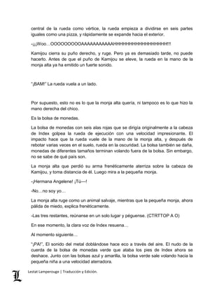 central de la rueda como vértice, la rueda empieza a dividirse en seis partes 
iguales como una pizza, y rápidamente se expande hacia el exterior. 
-¡¡¡Woo…OOOOOOOOOAAAAAAAAAAAHHHHHHHHHHHHHHHHH!!! 
Kamijou cierra su puño derecho, y ruge. Pero ya es demasiado tarde, no puede 
hacerlo. Antes de que el puño de Kamijou se eleve, la rueda en la mano de la 
monja alta ya ha emitido un fuerte sonido. 
“¡BAM!” La rueda vuela a un lado. 
Por supuesto, esto no es lo que la monja alta quería, ni tampoco es lo que hizo la 
mano derecha del chico. 
Es la bolsa de monedas. 
La bolsa de monedas con seis alas rojas que se dirigía originalmente a la cabeza 
de Index golpea la rueda de ejecución con una velocidad impresionante. El 
impacto hace que la rueda vuele de la mano de la monja alta, y después de 
rebotar varias veces en el suelo, rueda en la oscuridad. La bolsa también se daña, 
monedas de diferentes tamaños terminan volando fuera de la bolsa. Sin embargo, 
no se sabe de qué país son. 
La monja alta que perdió su arma frenéticamente aterriza sobre la cabeza de 
Kamijou, y toma distancia de él. Luego mira a la pequeña monja. 
-¡Hermana Angelene! ¡Tú––! 
-No…no soy yo… 
La monja alta ruge como un animal salvaje, mientras que la pequeña monja, ahora 
pálida de miedo, explica frenéticamente. 
-Las tres restantes, reúnanse en un solo lugar y péguense. (CTRTTOP A O) 
En ese momento, la clara voz de Index resuena… 
Al momento siguiente… 
“¡PA!”, El sonido del metal doblándose hace eco a través del aire. El nudo de la 
cuerda de la bolsa de monedas verde que ataba los pies de Index ahora se 
deshace. Junto con las bolsas azul y amarilla, la bolsa verde sale volando hacia la 
pequeña niña a una velocidad aterradora. 
Lestat Lamperouge | Traducción y Edición. 
 