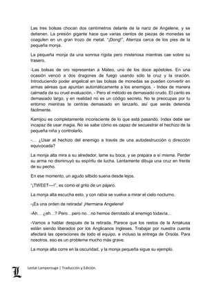 Las tres bolsas chocan dos centímetros delante de la nariz de Angelene, y se 
detienen. La presión gigante hace que varias cientos de piezas de monedas se 
coagulen en un gran trozo de metal. “¡Dong!”, Aterriza cerca de los pies de la 
pequeña monja. 
La pequeña monja da una sonrisa rígida pero misteriosa mientras cae sobre su 
trasero. 
-Las bolsas de oro representan a Mateo, uno de los doce apóstoles. En una 
ocasión venció a dos dragones de fuego usando sólo la cruz y la oración. 
Introduciendo poder angelical en las bolsas de monedas se pueden convertir en 
armas aéreas que apuntan automáticamente a los enemigos. - Index de manera 
calmada da su cruel evaluación. - Pero el método es demasiado crudo. El canto es 
demasiado largo, y en realidad no es un código secreto. No te preocupas por tu 
entorno mientras te centras demasiado en lanzarlo, así que serás detenida 
fácilmente. 
Kamijou es completamente inconsciente de lo que está pasando. Index debe ser 
incapaz de usar magia. No se sabe cómo es capaz de secuestrar el hechizo de la 
pequeña niña y controlarlo. 
-… ¿Usar el hechizo del enemigo a través de una autodestrucción o dirección 
equivocada? 
La monja alta mira a su alrededor, lame su boca, y se prepara a sí misma. Perder 
su arma no disminuyó su espíritu de lucha. Lentamente dibuja una cruz en frente 
de su pecho. 
En ese momento, un agudo silbido suena desde lejos. 
“¡TWEET––!”, es como el grito de un pájaro. 
La monja alta escucha esto, y con rabia se vuelve a mirar el cielo nocturno. 
-¡Es una orden de retirada! ¡Hermana Angelene! 
-Ah… ¿eh…? Pero…pero no…no hemos derrotado al enemigo todavía… 
-Vamos a hablar después de la retirada. Parece que los restos de la Amakusa 
están siendo liberados por los Anglicanos Ingleses. Trabajar por nuestra cuenta 
afectará las operaciones de todo el equipo, e incluso la entrega de Orsola. Para 
nosotros, eso es un problema mucho más grave. 
La monja alta corre en la oscuridad, y la monja pequeña sigue su ejemplo. 
Lestat Lamperouge | Traducción y Edición. 
 