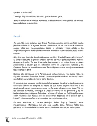 -¿Ahora lo entiendes? 
Tatemiya Saiji mira al cielo nocturno, y dice de mala gana, 
-Esto es lo que los Católicos Romanos, la secta cristiana más grande del mundo, 
hace debajo de la superficie. 
Parte 2 
-Ya veo. No es de extrañar que Orsola Aquinas pareciera como que todo estaba 
perdido cuando vio a Agnese Sanctis. Separarnos de los Católicos Romanos es 
porque ellos nos menospreciaron desde el principio. Hmph…añadir a los 
Anglicanos Ingleses hará que la cadena de mando se vuelva caótica; todo es una 
excusa. 
Stiyl dice esto después de salir del parque temático “Parallel Sweets Wonderland”. 
Él también escuchó el grito de Orsola, pero no se volvió para preguntar a Agnese 
de que se trataba. Tal vez él no sabe las razones o no quiere tomar acciones 
precipitadas y causar que las relaciones entre los Anglicanos Ingleses y los 
Católicos Romanos se vuelvan tensas. De cualquier manera, Kamijou no entiende 
las acciones de Stiyl. 
Kamijou sólo corrió para ver a Agnese, pero se han retirado, y no queda nadie. Ni 
siquiera tomaron a Tatemiya. Tal vez pensaron que la Amakusa se disolvió ahora 
que habían capturado a la mayor parte de ellos. 
El hecho de que un grupo con tanta gente fuera capaz de retirarse tan limpiamente 
hace que Kamijou se congele. El hecho de que nunca dejaron una nota a los 
Anglicanos Ingleses muestra que nunca confiaron en ellos en primer lugar. Tal vez 
los católicos Romanos, conseguir a Orsola de vuelta es su prioridad, y no les 
harían daño si no cuidan de Tatemiya y el resto. O tal vez los Católicos Romanos 
están reuniendo sus fuerzas que se encuentran dispersas en la ciudad, con la 
intención de usar una fuerza abrumadora para acabar con ellos. 
En este momento, el cuarteto (Kamijou, Index, Stiyl y Tatemiya) están 
intercambiando información. En una nota aparte, como Kamijou había sido 
golpeado por la metralla de la rueda, está cubierto con vendas por todas partes. 
Lestat Lamperouge | Traducción y Edición. 
 
