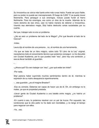 Su Innocentius se volvía más fuerte entre más runas había. Puede ser poco fiable, 
pero su poder no puede ser menospreciado. El fuego de 3,000 °C se puede mover 
libremente. Para perseguir a sus enemigos, incluso puede fundir el hierro 
fácilmente. Para los enemigos, era como un dios de la muerte. Además de la 
mano derecha de ese chico, casi no había manera de detener a Innocentius. 
Usando esa aterradora magia, Stiyl había destruido varias sociedades por su 
cuenta. 
Así que, trabajar solo no era un problema. 
-¿No es esto un problema del lado de la Magia? ¿Por qué llevarlo al lado de la 
Ciencia? 
-Index. 
Laura dijo el nombre de una persona…no, el nombre de una herramienta. 
-Ya que se trata de un libro mágico, sobre todo “El Libro de la Ley” original, 
necesitamos todo el conocimiento técnico que podamos conseguir. Lo he discutido 
con Ciudad Academia, por lo que puedes traer “eso”, pero hay una condición, y 
esa es llevar también al guardián. 
-… 
-¿Ahora qué? Es raro trabajar con “eso”, ¿por qué estás tan triste? 
-Por nada. 
Stiyl parecía haber suprimido muchos sentimientos dentro de él, mientras la 
expresión de su rostro desaparecía repentinamente. 
-…ese guardián, ¿es el Imagine Breaker? 
-Eso es correcto. Deberías ser capaz de hacer uso de él. Oh, sin embargo no lo 
mates, ya que es propiedad prestada. 
-Llevar gente de Ciudad Academia a una batalla entre magos, ¿no habría un 
problema? 
-En cuanto a eso, lo podemos resolver con un par de trucos. Por supuesto, las 
condiciones que la otra parte no ha dado son inevitables, y no tengo el tiempo 
para negociar con ellos. 
-Ya…veo. 
Lestat Lamperouge | Traducción y Edición. 
 
