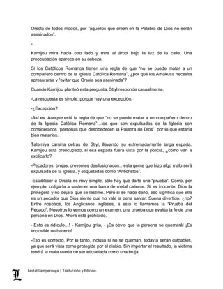 Orsola de todos modos, por “aquellos que creen en la Palabra de Dios no serán 
asesinados”. 
-… 
Kamijou mira hacia otro lado y mira al árbol bajo la luz de la calle. Una 
preocupación aparece en su cabeza. 
Si los Católicos Romanos tienen una regla de que “no se puede matar a un 
compañero dentro de la Iglesia Católica Romana”, ¿por qué los Amakusa necesita 
apresurarse y “evitar que Orsola sea asesinada”? 
Cuando Kamijou planteó esta pregunta, Stiyl responde casualmente, 
-La respuesta es simple: porque hay una excepción. 
-¿Excepción? 
-Así es. Aunque está la regla de que “no se puede matar a un compañero dentro 
de la Iglesia Católica Romana”…los que son expulsados de la Iglesia son 
considerados “personas que desobedecen la Palabra de Dios”, por lo que estaría 
bien matarlos. 
Tatemiya camina detrás de Stiyl, llevando su extremadamente larga espada. 
Kamijou está preocupado, si esa espada fuera vista por la policía, ¿cómo van a 
explicarlo? 
-Pecadores, brujas, creyentes desilusionados…esta gente que hizo algo malo será 
expulsada de la Iglesia, y etiquetadas como “Anticristos”. 
-Establecer a Orsola es muy simple, sólo hay que darle una “prueba”. Como, por 
ejemplo, obligarla a sostener una barra de metal caliente. Si es inocente, Dios la 
protegerá y no dejará que se lastime. Pero si se hace daño, eso significa que ella 
es un pecador que Dios siente que no vale la pena salvar. Suena divertido, ¿no? 
Entre nosotros, los Anglicanos Ingleses, a esto lo llamamos la “Prueba del 
Pecado”. Nosotros lo vemos como un examen, una prueba que evalúa la fe de una 
persona en Dios. Ahora está prohibido. 
-¡Esto es ridículo…! - Kamijou grita, - ¡Es obvio que la persona se quemará! ¡Es 
imposible no hacerlo! 
-Eso es correcto. Por lo tanto, incluso si no se queman, todavía serán culpables, 
ya que será vista como protegida por el diablo. Sin importar el resultado, la victima 
tendrá la mala suerte de ser etiquetada como una bruja. 
Lestat Lamperouge | Traducción y Edición. 
 