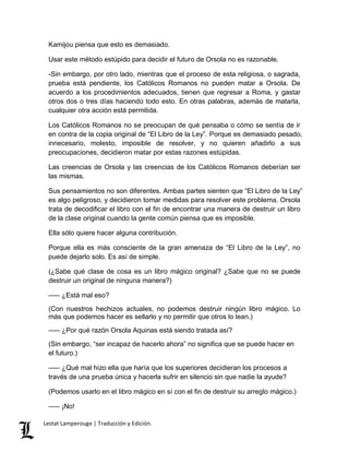 Kamijou piensa que esto es demasiado. 
Usar este método estúpido para decidir el futuro de Orsola no es razonable. 
-Sin embargo, por otro lado, mientras que el proceso de esta religiosa, o sagrada, 
prueba está pendiente, los Católicos Romanos no pueden matar a Orsola. De 
acuerdo a los procedimientos adecuados, tienen que regresar a Roma, y gastar 
otros dos o tres días haciendo todo esto. En otras palabras, además de matarla, 
cualquier otra acción está permitida. 
Los Católicos Romanos no se preocupan de qué pensaba o cómo se sentía de ir 
en contra de la copia original de “El Libro de la Ley”. Porque es demasiado pesado, 
innecesario, molesto, imposible de resolver, y no quieren añadirlo a sus 
preocupaciones, decidieron matar por estas razones estúpidas. 
Las creencias de Orsola y las creencias de los Católicos Romanos deberían ser 
las mismas. 
Sus pensamientos no son diferentes. Ambas partes sienten que “El Libro de la Ley” 
es algo peligroso, y decidieron tomar medidas para resolver este problema. Orsola 
trata de decodificar el libro con el fin de encontrar una manera de destruir un libro 
de la clase original cuando la gente común piensa que es imposible. 
Ella sólo quiere hacer alguna contribución. 
Porque ella es más consciente de la gran amenaza de “El Libro de la Ley”, no 
puede dejarlo solo. Es así de simple. 
(¿Sabe qué clase de cosa es un libro mágico original? ¿Sabe que no se puede 
destruir un original de ninguna manera?) 
––– ¿Está mal eso? 
(Con nuestros hechizos actuales, no podemos destruir ningún libro mágico. Lo 
más que podemos hacer es sellarlo y no permitir que otros lo lean.) 
––– ¿Por qué razón Orsola Aquinas está siendo tratada así? 
(Sin embargo, “ser incapaz de hacerlo ahora” no significa que se puede hacer en 
el futuro.) 
––– ¿Qué mal hizo ella que haría que los superiores decidieran los procesos a 
través de una prueba única y hacerla sufrir en silencio sin que nadie la ayude? 
(Podemos usarlo en el libro mágico en sí con el fin de destruir su arreglo mágico.) 
––– ¡No! 
Lestat Lamperouge | Traducción y Edición. 
 