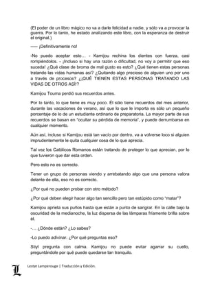 (El poder de un libro mágico no va a darle felicidad a nadie, y sólo va a provocar la 
guerra. Por lo tanto, he estado analizando este libro, con la esperanza de destruir 
el original.) 
––– ¡Definitivamente no! 
-No puedo aceptar esto… - Kamijou rechina los dientes con fuerza, casi 
rompiéndolos. - ¡Incluso si hay una razón o dificultad, no voy a permitir que eso 
suceda! ¿Qué clase de broma de mal gusto es esto? ¿Qué tienen estas personas 
tratando las vidas humanas así? ¿Quitando algo precioso de alguien uno por uno 
a través de procesos? ¿¡QUÉ TIENEN ESTAS PERSONAS TRATANDO LAS 
VIDAS DE OTROS ASÍ!? 
Kamijou Touma perdió sus recuerdos antes. 
Por lo tanto, lo que tiene es muy poco. Él sólo tiene recuerdos del mes anterior, 
durante las vacaciones de verano, así que lo que le importa es sólo un pequeño 
porcentaje de lo de un estudiante ordinario de preparatoria. La mayor parte de sus 
recuerdos se basan en “ocultar su pérdida de memoria”, y puede derrumbarse en 
cualquier momento. 
Aún así, incluso si Kamijou está tan vacío por dentro, va a volverse loco si alguien 
imprudentemente le quita cualquier cosa de lo que aprecia. 
Tal vez los Católicos Romanos están tratando de proteger lo que aprecian, por lo 
que tuvieron que dar esta orden. 
Pero esto no es correcto. 
Tener un grupo de personas viendo y arrebatando algo que una persona valora 
delante de ella, eso no es correcto. 
¿Por qué no pueden probar con otro método? 
¿Por qué deben elegir hacer algo tan sencillo pero tan estúpido como “matar”? 
Kamijou aprieta sus puños hasta que están a punto de sangrar. En la calle bajo la 
oscuridad de la medianoche, la luz dispersa de las lámparas fríamente brilla sobre 
él. 
-… ¿Dónde están? ¿Lo sabes? 
-Lo puedo adivinar. ¿Por qué preguntas eso? 
Stiyl pregunta con calma. Kamijou no puede evitar agarrar su cuello, 
preguntándole por qué puede quedarse tan tranquilo. 
Lestat Lamperouge | Traducción y Edición. 
 