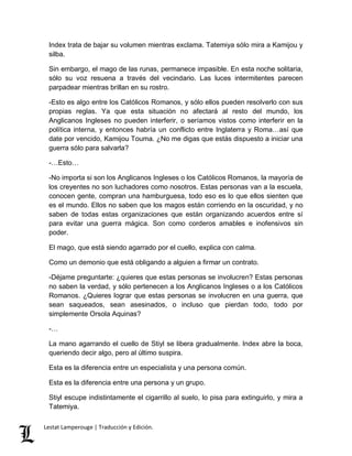 Index trata de bajar su volumen mientras exclama. Tatemiya sólo mira a Kamijou y 
silba. 
Sin embargo, el mago de las runas, permanece impasible. En esta noche solitaria, 
sólo su voz resuena a través del vecindario. Las luces intermitentes parecen 
parpadear mientras brillan en su rostro. 
-Esto es algo entre los Católicos Romanos, y sólo ellos pueden resolverlo con sus 
propias reglas. Ya que esta situación no afectará al resto del mundo, los 
Anglicanos Ingleses no pueden interferir, o seríamos vistos como interferir en la 
política interna, y entonces habría un conflicto entre Inglaterra y Roma…así que 
date por vencido, Kamijou Touma. ¿No me digas que estás dispuesto a iniciar una 
guerra sólo para salvarla? 
-…Esto… 
-No importa si son los Anglicanos Ingleses o los Católicos Romanos, la mayoría de 
los creyentes no son luchadores como nosotros. Estas personas van a la escuela, 
conocen gente, compran una hamburguesa, todo eso es lo que ellos sienten que 
es el mundo. Ellos no saben que los magos están corriendo en la oscuridad, y no 
saben de todas estas organizaciones que están organizando acuerdos entre sí 
para evitar una guerra mágica. Son como corderos amables e inofensivos sin 
poder. 
El mago, que está siendo agarrado por el cuello, explica con calma. 
Como un demonio que está obligando a alguien a firmar un contrato. 
-Déjame preguntarte: ¿quieres que estas personas se involucren? Estas personas 
no saben la verdad, y sólo pertenecen a los Anglicanos Ingleses o a los Católicos 
Romanos. ¿Quieres lograr que estas personas se involucren en una guerra, que 
sean saqueados, sean asesinados, o incluso que pierdan todo, todo por 
simplemente Orsola Aquinas? 
-… 
La mano agarrando el cuello de Stiyl se libera gradualmente. Index abre la boca, 
queriendo decir algo, pero al último suspira. 
Esta es la diferencia entre un especialista y una persona común. 
Esta es la diferencia entre una persona y un grupo. 
Stiyl escupe indistintamente el cigarrillo al suelo, lo pisa para extinguirlo, y mira a 
Tatemiya. 
Lestat Lamperouge | Traducción y Edición. 
 