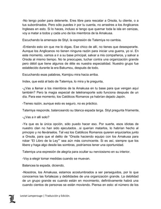 -No tengo poder para detenerte. Eres libre para rescatar a Orsola, tu cliente, o a 
tus subordinados. Pero sólo puedes ir por tu cuenta, no arrastres a los Anglicanos 
Ingleses en esto. Si lo haces, incluso si tengo que quemar toda la isla en cenizas, 
voy a matar a todos y cada uno de los miembros de la Amakusa. 
Escuchando la amenaza de Stiyl, la expresión de Tatemiya no cambia. 
-Entiendo esto sin que me lo digas. Ese chico de allí, no tienes que desesperarte. 
Aunque los Anglicanos no tienen ninguna razón para iniciar una guerra, yo sí. En 
este momento, vamos a ir a su base principal, salvar a mis compañeros, y salvar a 
Orsola al mismo tiempo. No te preocupes, luchar contra una organización grande 
pero débil que tiene algunos de élite es nuestra especialidad. Nuestro grupo fue 
establecido durante la era Bakumou, después de todo. 
Escuchando esas palabras, Kamijou mira hacia arriba. 
Index, que está al lado de Tatemiya, lo mira y le pregunta, 
-¿Vas a llamar a los miembros de la Amakusa en tu base para que vengan aquí 
también? Pero la magia especial de teletransporte solo funciona después de un 
día. Para ese momento, los Católicos Romanos ya habrían dejado Japón. 
-Tienes razón, aunque esto es seguro, no es práctico. 
Tatemiya responde, balanceando su blanca espada larga. Stiyl pregunta fríamente, 
-¿Vas a ir allí solo? 
-Ya que es la única opción, sólo puedo hacer eso. Por suerte, esos idiotas de 
nuestro clan no han sido ejecutados…si querían matarlos, lo habrían hecho al 
principio y no llevárselos. Tal vez los Católicos Romanos quieren enjuiciarlos junto 
a Orsola, para que el delito de “Orsola haciendo equipo con los Amakusa para 
robar “El Libro de la Ley”” sea aún más convincente. Si es así, siempre que los 
libere y haga algo desde las sombras, podríamos tener una oportunidad. 
Tatemiya una expresión de alegría para ocultar su nerviosismo en su interior. 
-Voy a elegir tomar medidas cuando se muevan. 
Balancea la espada, diciendo, 
-Nosotros, los Amakusa, estamos acostumbrados a ser perseguidos, por lo que 
conocemos las fortalezas y debilidades de una organización grande. La debilidad 
de un grupo grande es cuando están en movimiento, definitivamente habrá una 
cuando cientos de personas se están moviendo. Piensa en esto: el número de los 
Lestat Lamperouge | Traducción y Edición. 
 