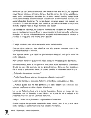 miembros de los Católicos Romanos y los Amakusa es más de 300, no se puede 
mover tantos cristianos al mismo tiempo. Cuando cientos de monjas vestidas de 
negro están caminando en las calles, las personas piensan que hay una protesta, 
e incluso los medios de comunicación se acercarán a entrevistarlas. Así que, van 
a usar algún tipo de disfraz. Tal vez se dividen en varios grupos y se mueven por 
su cuenta. Durante ese tiempo, será imposible para ellos mantener su capacidad 
de lucha original, y será el mejor momento para atacar. 
De acuerdo con Tatemiya, los Católicos Romanos no son como los Amakusa, que 
usan la magia para moverse. Pero ya es demasiado tarde para arreglar un barco o 
un avión. Por lo que probablemente van a esperar hasta el amanecer, cuando el 
puerto o el aeropuerto está abierto, antes de salir. 
-… 
El mejor momento para atacar es cuando están en movimiento. 
Pero en otras palabras, esto significa que sólo pueden moverse cuando los 
Católicos Romanos se mueven. 
Stiyl dijo que tienen que seguir un procedimiento religioso y un juicio antes de 
poder ejecutarla. 
Pero también mencionó que pueden hacer cualquier otra cosa aparte de matarla. 
En cierto sentido, tener a 250 personas realizando actos de violencia cruel contra 
Orsola es aún más aterrador de los procedimientos. Como no hay directrices 
claras sobre lo que pueden hacer y lo que no pueden, la frontera es bastante gris. 
¿Todo vale, siempre que no muera? 
¿Pueden hacer lo que quieran, siempre que ella esté respirando? 
La cara de Kamijou se oscurece. Tatemiya entiende su preocupación, y dice, 
-…Aunque puede que no nos perdones por esto, espero que entiendas que 
estamos indefensos en determinadas situaciones. 
La voz de Tatemiya lleva una profunda frustración. Siendo un mago, es más 
consciente que un forastero como Kamijou en lo que le va a suceder a las 
personas atrapadas por los Católicos Romanos. 
Kamijou Touma da un puñetazo a un poste eléctrico cercano. 
Puede imaginar lo que está sucediendo ahora mismo, pero él no puede hacer 
nada. Kamijou se siente realmente inútil en estos momentos. 
Lestat Lamperouge | Traducción y Edición. 
 