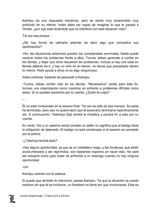 Kamijou da una respuesta mecánica, pero se siente muy sorprendido muy 
profundo en su interior. Index debe ser capaz de imaginar lo que le pasará a 
Orsola, ¿por qué está diciéndole que no interfiera con esta situación más? 
Tal vez sea porque… 
¿No hay forma de calmarlo además de decir algo que contradice sus 
sentimientos? 
-Hm, las situaciones anteriores pueden ser consideradas anormales. Nadie puede 
resolver todos los problemas frente a ellos. Touma, debes aprender a confiar en 
los demás, y dejar que otros resuelvan los problemas. Incluso si hay una casa en 
llamas delante de ti, y hay un niño en el interior, no tienes que precipitarte dentro 
tú mismo. Pedir ayuda a otros no es algo vergonzoso. 
Index continúa, tratando de persuadir a Kamijou. 
-Touma, debes confiar más en los demás. “Necessarius” existe para este fin. 
Incluso una organización como nosotros se enfrenta a problemas difíciles como 
estos. Si no puedes resolverlo por tú cuenta, ¿Quién te culpa? 
-… 
Él no está involucrado en la escena final. Tal vez es sólo de esa manera. Su parte 
ha terminado, pero eso no quiere decir que el escenario terminaría repentinamente 
así. A continuación, Tatemiya Saiji tendrá la iniciativa y pondrá fin a esto por su 
cuenta. 
Es cierto. Ver a un asesino serial cometer un delito no significa que el testigo tiene 
la obligación de detenerlo. El testigo no será condenado si el asesino es sometido 
por la policía. 
-¿Tatemiya tendrá éxito? 
-Hay alguna oportunidad, ya que es un verdadero mago, y los Amakusa, que están 
acostumbrados a ser reprimidos, son bastantes expertos en hacer esto. No será 
tan estúpido como para tratar de enfrentar a un enemigo cuando no hay ninguna 
oportunidad. 
-Um 
Kamijou asiente con la cabeza. 
El puede que también lo mencionó, piensa Kamijou. Ya que la situación se puede 
resolver sin que él se involucre, un forastero no tiene por qué involucrarse. Esta es 
Lestat Lamperouge | Traducción y Edición. 
 