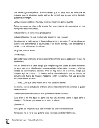 una forma lógica de pensar. Si un forastero que no sabe nada se involucra, es 
probable que la situación pueda salirse de control, por lo que podría también 
quedarse al margen. 
La ley nunca decretó que Kamijou tiene que resolverlo por su cuenta. 
Desde un punto de vista más amplio, hay una mayoría de escenarios en que 
Kamijou no está involucrado. 
Incluso si lo ve, él no necesita preocuparse. 
Incluso si Kamijou no está involucrado, alguien lo va a resolver. 
Kamijou mira al cielo nocturno, levanta las manos, y se estira. El cansancio en su 
cuerpo está comenzando a acumularse, y al mismo tiempo, está empezando a 
perder con el futón en su dormitorio. 
-Muy bien, vamos a casa. 
Dice Kamijou. 
Sólo esta frase solamente crea un segmento entre lo que es cotidiano y lo que no 
es cotidiano. 
-Oh, sí, antes de ir a casa, tengo que comprar algunas cosas. En este momento, 
los supermercados y las tiendas departamentales deben estar cerrados, y sólo hay 
tiendas de conveniencia abiertas. Pero ni hay nada en la nevera, tengo que 
comprar algo de comida… oh, bueno, estoy interesado en lo que las tiendas de 
conveniencia fuera de Ciudad Academia están vendiendo. Tal vez podamos 
encontrar bentos en ellas. 
-…Touma, ¿por qué tanto interés en la vida cotidiana ahora? 
-Lo siento, soy un estudiante ordinario al que recientemente le comenzó a gustar 
recordar cosas. 
-Siento que quiero olvidar todo esto y comer una buena comida. 
-Está bien si no me dejas ir, pero sólo hay una bandeja vacía y agua para el 
desayuno. Tú tienes que pensar en el resto tú misma. 
-¡Touma––! 
Index grita, sin importarle que sea en medio de una noche silenciosa. 
Kamijou se ríe al ver a esta glotona chica volverse pálida tan fácilmente. 
Lestat Lamperouge | Traducción y Edición. 
 