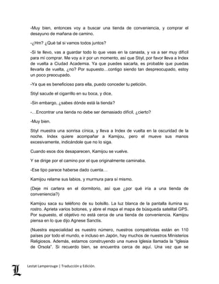 -Muy bien, entonces voy a buscar una tienda de conveniencia, y comprar el 
desayuno de mañana de camino. 
-¿Hm? ¿Qué tal si vamos todos juntos? 
-Si te llevo, vas a guardar todo lo que veas en la canasta, y va a ser muy difícil 
para mí comprar. Me voy a ir por un momento, así que Stiyl, por favor lleva a Index 
de vuelta a Ciudad Academia. Ya que puedes sacarla, es probable que puedas 
llevarla de vuelta, ¿no? Por supuesto…contigo siendo tan despreocupado, estoy 
un poco preocupado. 
-Ya que es beneficioso para ella, puedo conceder tu petición. 
Stiyl sacude el cigarrillo en su boca, y dice, 
-Sin embargo, ¿sabes dónde está la tienda? 
-…Encontrar una tienda no debe ser demasiado difícil, ¿cierto? 
-Muy bien. 
Stiyl muestra una sonrisa cínica, y lleva a Index de vuelta en la oscuridad de la 
noche. Index quiere acompañar a Kamijou, pero el mueve sus manos 
excesivamente, indicándole que no lo siga. 
Cuando esos dos desaparecen, Kamijou se vuelve. 
Y se dirige por el camino por el que originalmente caminaba. 
-Ese tipo parece haberse dado cuenta… 
Kamijou relame sus labios, y murmura para sí mismo. 
(Deje mi cartera en el dormitorio, así que ¿por qué iría a una tienda de 
conveniencia?) 
Kamijou saca su teléfono de su bolsillo. La luz blanca de la pantalla ilumina su 
rostro. Aprieta varios botones, y abre el mapa el mapa de búsqueda satelital GPS. 
Por supuesto, el objetivo no está cerca de una tienda de conveniencia. Kamijou 
piensa en lo que dijo Agnese Sanctis. 
(Nuestra especialidad es nuestro número, nuestros compatriotas están en 110 
países por todo el mundo, e incluso en Japón, hay muchos de nuestros Ministerios 
Religiosos. Además, estamos construyendo una nueva Iglesia llamada la “Iglesia 
de Orsola”. Si recuerdo bien, se encuentra cerca de aquí. Una vez que se 
Lestat Lamperouge | Traducción y Edición. 
 