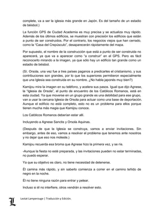 complete, va a ser la iglesia más grande en Japón. Es del tamaño de un estadio 
de béisbol.) 
La función GPS de Ciudad Academia es muy precisa y se actualiza muy rápido. 
Además de los últimos edificios, se muestran con precisión los edificios que están 
a punto de ser construidos. Por el contrario, los negocios viejos que han cerrado, 
como la “Casa del Crepúsculo”, desaparecerán rápidamente del mapa. 
Por supuesto, el nombre de la construcción que está a punto de ser construida no 
aparecerá, ya que va a aparecer como “a construir” en el GPS. Pero es fácil 
reconocerlo mirando a la imagen, ya que sólo hay un edificio tan grande como un 
estadio de béisbol. 
(Sí. Orsola, una vez fue a tres países paganos a predicarles el cristianismo, y sus 
contribuciones son grandes, por lo que los superiores permitieron especialmente 
que una Iglesia sea construida en su nombre. ¿No habla japonés muy bien?) 
Kamijou mira la imagen en su teléfono, y acelera sus pasos. Igual que dijo Agnese, 
la “Iglesia de Orsola”, el punto de encuentro de los Católicos Romanos, está en 
esta ciudad. Ya que moverse en un grupo grande es una debilidad para ese grupo, 
van a usar la cercana Iglesia de Orsola para actuar como una base de deportación. 
Aunque el edificio no está completo, esto no es un problema para ellos porque 
tienen mucha más magia que Kamijou conoce. 
Los Católicos Romanos deberían estar allí. 
Incluyendo a Agnese Sanctis y Orsola Aquinas. 
(Después de que la Iglesia se construya, vamos a enviar invitaciones. Sin 
embargo, antes de eso, vamos a resolver el problema que tenemos ante nosotros 
y no dejar que eso nos moleste.) 
Kamijou recuerda esa broma que Agnese hizo la primera vez, y se ríe. 
-Aunque la fiesta no esté preparada, y las invitaciones pueden no estar terminadas, 
no puedo esperar. 
Ya que su objetivo es claro, no tiene necesidad de detenerse. 
Él camina más rápido, y sin saberlo comienza a correr en el camino teñido de 
negro en la noche. 
Él no tiene ninguna razón para entrar y pelear. 
Incluso si él no interfiere, otros vendrán a resolver esto. 
Lestat Lamperouge | Traducción y Edición. 
 