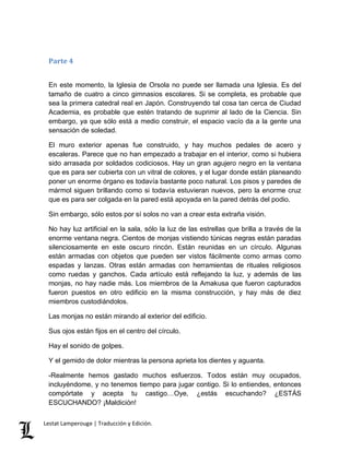 Parte 4 
En este momento, la Iglesia de Orsola no puede ser llamada una Iglesia. Es del 
tamaño de cuatro a cinco gimnasios escolares. Si se completa, es probable que 
sea la primera catedral real en Japón. Construyendo tal cosa tan cerca de Ciudad 
Academia, es probable que estén tratando de suprimir al lado de la Ciencia. Sin 
embargo, ya que sólo está a medio construir, el espacio vacío da a la gente una 
sensación de soledad. 
El muro exterior apenas fue construido, y hay muchos pedales de acero y 
escaleras. Parece que no han empezado a trabajar en el interior, como si hubiera 
sido arrasada por soldados codiciosos. Hay un gran agujero negro en la ventana 
que es para ser cubierta con un vitral de colores, y el lugar donde están planeando 
poner un enorme órgano es todavía bastante poco natural. Los pisos y paredes de 
mármol siguen brillando como si todavía estuvieran nuevos, pero la enorme cruz 
que es para ser colgada en la pared está apoyada en la pared detrás del podio. 
Sin embargo, sólo estos por sí solos no van a crear esta extraña visión. 
No hay luz artificial en la sala, sólo la luz de las estrellas que brilla a través de la 
enorme ventana negra. Cientos de monjas vistiendo túnicas negras están paradas 
silenciosamente en este oscuro rincón. Están reunidas en un círculo. Algunas 
están armadas con objetos que pueden ser vistos fácilmente como armas como 
espadas y lanzas. Otras están armadas con herramientas de rituales religiosos 
como ruedas y ganchos. Cada artículo está reflejando la luz, y además de las 
monjas, no hay nadie más. Los miembros de la Amakusa que fueron capturados 
fueron puestos en otro edificio en la misma construcción, y hay más de diez 
miembros custodiándolos. 
Las monjas no están mirando al exterior del edificio. 
Sus ojos están fijos en el centro del círculo. 
Hay el sonido de golpes. 
Y el gemido de dolor mientras la persona aprieta los dientes y aguanta. 
-Realmente hemos gastado muchos esfuerzos. Todos están muy ocupados, 
incluyéndome, y no tenemos tiempo para jugar contigo. Si lo entiendes, entonces 
compórtate y acepta tu castigo…Oye, ¿estás escuchando? ¿ESTÁS 
ESCUCHANDO? ¡Maldición! 
Lestat Lamperouge | Traducción y Edición. 
 