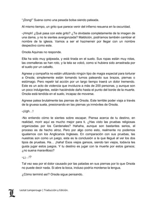 “¡Dong!” Suena como una pesada bolsa siendo pateada. 
Al mismo tiempo, un grito que parece venir del infierno resuena en la oscuridad. 
-¡Hmph! ¿Qué pasa con este grito? ¿Te olvidaste completamente de la imagen de 
una dama, y no te sientes avergonzada? Maldición, podríamos también cambiar el 
nombre de la iglesia. Vamos a ser el hazmerreir por llegar con un nombre 
despectivo como este. 
Orsola Aquinas no responde. 
Ella ha sido muy golpeada, y está tirada en el suelo. Sus ropas están muy rotas, 
las cremalleras se han roto, y la tela se volcó, como si hubiera sido arrastrada por 
el suelo por un caballo. 
Agnese y compañía no están utilizando ningún tipo de magia especial para torturar 
a Orsola; simplemente están tomando turnos pateando sus brazos, piernas o 
estómago. Pero repetir tal acción por un largo tiempo traerá un dolor tremendo. 
Este es un acto de violencia que involucra a más de 200 personas, y aunque son 
un poco indulgentes, están haciéndole daño hasta el punto del borde de la muerte. 
Orsola está tendida en el suelo, incapaz de moverse. 
Agnese patea brutalmente las piernas de Orsola. Este terrible poder viaja a través 
de la gruesa suela, presionando en las piernas ya inmóviles de Orsola. 
-¡Ugh…! 
-No entiendo cómo te sientes sobre escapar. Piensa acerca de tu destino, en 
realidad, morir aquí es mucho mejor para ti. ¿Has visto las pruebas religiosas 
organizadas por los Cardenales? Hahaha, aunque son bastantes serios, el 
proceso es de hecho atroz. Pero por algo como esto, realmente no podemos 
igualarnos con los Anglicanos Ingleses. En comparación con sus pruebas, las 
nuestras son como un juego, esta es la conclusión a la que llegué al ver los dos 
tipos de pruebas. Ha… ¡haha! Esos viejos gansos, siendo tan viejos, todavía les 
gusta jugar estos juegos. Y tu destino es jugar con la muerte por estos gansos; 
¿no suena maravilloso? 
-¿¡…!? 
Tal vez sea por el dolor causado por las patadas en sus piernas por lo que Orsola 
no puede decir nada. Si abre la boca, incluso podría morderse la lengua. 
¿Cómo terminó así? Orsola sigue pensando. 
Lestat Lamperouge | Traducción y Edición. 
 