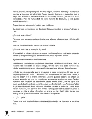 Para cualquiera, la copia original del libro mágico, “El Libro de la Ley”, es algo que 
es malo y tiene que ser eliminado. Todos quieren destruirlo, y cualquiera que lo 
tenga será aniquilado, verdaderamente un “libro mágico caído” (Il libro di un modo 
pericoloso.). Pero la humanidad no tiene manera de destruirlo, y sólo puede 
sellarlo y guardarlo. 
Orsola Aquinas sólo quería resolver este problema. 
Su objetivo es el mismo que los Católicos Romanos: destruir el famoso “Libro de la 
Ley”. 
¿Por qué se volvió así? 
Para que esto fuera completamente diferente a lo que ella esperaba, ¿dónde salió 
mal? 
Hasta el último momento, pensó que estaba salvada. 
¿Por qué ese chico la entregó a Agnese? 
-En realidad, el número de amigos en que puedes confiar es realmente pequeño. 
Pensar que le pedirías ayuda a la Amakusa cuando llegaste a Japón. 
Agnese mira hacia Orsola mientras habla. 
Ella continúa pateando las pantorrillas de Orsola, pareciendo intoxicada, como si 
hubiera sido hechizada por alguna magia. Orsola siente que cada nervio en su 
interior se está desgarrando mientras el dolor reverbera a través de sus huesos. 
-¿Estás tan desesperada que le preguntas a esos extranjeros del este de un 
pequeño país sucio? Haha… ¡Hahaha! Esto es realmente estúpido, esos cerdos ni 
siquiera saben leer la Biblia, entonces ¿cuánto puedes esperar de ellos? De 
acuerdo a nuestra ley, una vez que alguien se casa con alguien que no es Católico 
Romano, son culpables de bestialidad, debes tenerlo claro. ¿No me digas que 
crees que todo el mundo es como tú porque son Cristianos? ¿Los Amakusa? ¿Los 
Anglicanos Ingleses? ¡Esas personas no tienen derecho a hablar de Cristo! ¡Ellos 
no son humanos, son cerdos! ¡Son mulas! Por supuesto esto sucederá cuando le 
entregas tu vida a ellos. ¡Engañar un animal es tan fácil! ¡Sólo tienes que 
apaciguarlos, y automáticamente se volverán a sus presas! 
-… ¿En…gañar? 
Orsola, que está perdiendo la conciencia debido al dolor, se despierta al escuchar 
esto. 
Lestat Lamperouge | Traducción y Edición. 
 