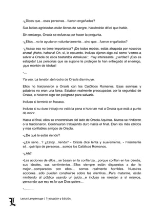 -¿Dices que…esas personas…fueron engañadas? 
Sus labios agrietados están llenos de sangre, haciéndole difícil que hable. 
Sin embargo, Orsola se esfuerza por hacer la pregunta. 
-¿Ellos…no te ayudaron voluntariamente…sino que…fueron engañados? 
-¿Acaso eso no tiene importancia? ¡De todos modos, estás atrapada por nosotros 
ahora! ¡Hoho, hahaha! Oh, sí, lo recuerdo. Incluso dijeron algo así como “vamos a 
salvar a Orsola de esos bastardos Amakusa”; muy interesante, ¿verdad? ¡Eso es 
estúpido! Las personas que se supone te protegen te han entregado al enemigo, 
¡que montón de idiotas! 
-… 
Ya veo. La tensión del rostro de Orsola disminuye. 
Ellos no traicionaron a Orsola con los Católicos Romanos. Esas sonrisas y 
palabras no eran una farsa. Estaban realmente preocupados por la seguridad de 
Orsola, e hicieron algo tan peligroso para salvarla. 
Incluso si terminó en fracaso. 
Incluso si su duro trabajo no valió la pena e hizo tan mal a Orsola que está a punto 
de morir. 
Hasta el final, ellos se encontraban del lado de Orsola Aquinas. Nunca se rindieron 
o la traicionaron. Continuaron trabajando duro hasta el final. Eran los más cálidos 
y más confiables amigos de Orsola. 
-¿De qué te estás riendo? 
-¿En serio…? ¿Estoy…riendo? - Orsola dice lenta y suavemente, - Finalmente 
sé…qué tipo de personas…somos los Católicos Romanos. 
-¿Ah? 
-Las acciones de ellos…se basan en la confianza…porque confían en los demás, 
sus ideales, sus sentimientos…Ellos siempre están dispuestos a dar lo 
mejor…comparados con ellos… somos realmente horribles. Nuestras 
acciones…sólo pueden construirse sobre las mentiras…Para matarme, están 
mintiendo al público usando un juicio…e incluso se mienten a sí mismos, 
pensando que eso es lo que Dios quiere… 
-……… 
Lestat Lamperouge | Traducción y Edición. 
 