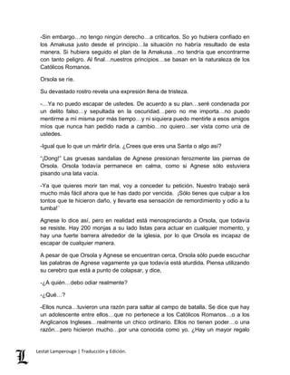 -Sin embargo…no tengo ningún derecho…a criticarlos. So yo hubiera confiado en 
los Amakusa justo desde el principio…la situación no habría resultado de esta 
manera. Si hubiera seguido el plan de la Amakusa…no tendría que encontrarme 
con tanto peligro. Al final…nuestros principios…se basan en la naturaleza de los 
Católicos Romanos. 
Orsola se ríe. 
Su devastado rostro revela una expresión llena de tristeza. 
-…Ya no puedo escapar de ustedes. De acuerdo a su plan…seré condenada por 
un delito falso…y sepultada en la oscuridad…pero no me importa…no puedo 
mentirme a mí misma por más tiempo…y ni siquiera puedo mentirle a esos amigos 
míos que nunca han pedido nada a cambio…no quiero…ser vista como una de 
ustedes. 
-Igual que lo que un mártir diría. ¿Crees que eres una Santa o algo así? 
“¡Dong!” Las gruesas sandalias de Agnese presionan ferozmente las piernas de 
Orsola. Orsola todavía permanece en calma, como si Agnese sólo estuviera 
pisando una lata vacía. 
-Ya que quieres morir tan mal, voy a conceder tu petición. Nuestro trabajo será 
mucho más fácil ahora que te has dado por vencida. ¡Sólo tienes que culpar a los 
tontos que te hicieron daño, y llevarte esa sensación de remordimiento y odio a tu 
tumba!¨ 
Agnese lo dice así, pero en realidad está menospreciando a Orsola, que todavía 
se resiste. Hay 200 monjas a su lado listas para actuar en cualquier momento, y 
hay una fuerte barrera alrededor de la iglesia, por lo que Orsola es incapaz de 
escapar de cualquier manera. 
A pesar de que Orsola y Agnese se encuentran cerca, Orsola sólo puede escuchar 
las palabras de Agnese vagamente ya que todavía está aturdida. Piensa utilizando 
su cerebro que está a punto de colapsar, y dice, 
-¿A quién…debo odiar realmente? 
-¿Qué…? 
-Ellos nunca…tuvieron una razón para saltar al campo de batalla. Se dice que hay 
un adolescente entre ellos…que no pertenece a los Católicos Romanos…o a los 
Anglicanos Ingleses…realmente un chico ordinario. Ellos no tienen poder…o una 
razón…pero hicieron mucho…por una conocida como yo. ¿Hay un mayor regalo 
Lestat Lamperouge | Traducción y Edición. 
 