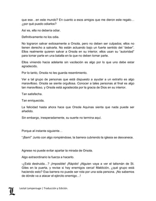 que ese…en este mundo? En cuanto a esos amigos que me dieron este regalo… 
¿por qué puedo odiarlos? 
Así es, ella no debería odiar. 
Definitivamente no los odia. 
No lograron salvar exitosamente a Orsola, pero no deben ser culpados; ellos no 
tienen derecho a salvarla. No están actuando bajo un fuerte sentido del “deber”. 
Ellos realmente quieren salvar a Orsola en su interior, ellos usan su “autoridad” 
para tomar parte en una batalla en la que no deben tomar parte. 
Ellos viniendo hacia adelante sin vacilación es algo por lo que uno debe estar 
agradecido. 
Por lo tanto, Orsola no les guarda resentimiento. 
Ver a tal grupo de personas que está dispuesto a ayudar a un extraño es algo 
maravilloso. Orsola se siente orgullosa. Conocer a tales personas al final es algo 
tan maravilloso, y Orsola está agradecida por la gracia de Dios en su interior. 
Tan satisfecha. 
Tan enriquecida. 
La felicidad hasta ahora hace que Orsola Aquinas sienta que nada puede ser 
añadido. 
Sin embargo, inesperadamente, su suerte no termina aquí. 
Porque al instante siguiente… 
“¡Bam!” Junto con algo rompiéndose, la barrera cubriendo la iglesia se desvanece. 
Agnese no puede evitar apartar la mirada de Orsola. 
Algo extraordinario la fuerza a hacerlo. 
-¿Está destruida…? ¡Imposible! ¡Rápido! ¡Alguien vaya a ver el talismán de St. 
Giles en la puerta, y revise si hay enemigos cerca! Maldición, ¿qué grupo está 
haciendo esto? Esa barrera no puede ser rota por una sola persona. ¡No sabemos 
de dónde va a atacar el ejército enemigo…! 
Lestat Lamperouge | Traducción y Edición. 
 