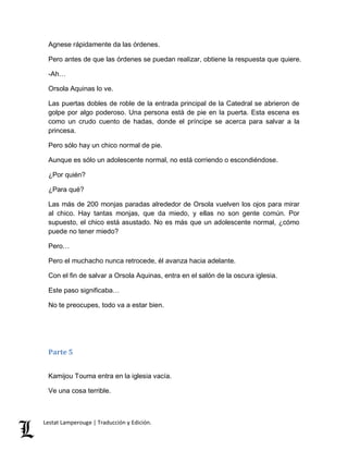 Agnese rápidamente da las órdenes. 
Pero antes de que las órdenes se puedan realizar, obtiene la respuesta que quiere. 
-Ah… 
Orsola Aquinas lo ve. 
Las puertas dobles de roble de la entrada principal de la Catedral se abrieron de 
golpe por algo poderoso. Una persona está de pie en la puerta. Esta escena es 
como un crudo cuento de hadas, donde el príncipe se acerca para salvar a la 
princesa. 
Pero sólo hay un chico normal de pie. 
Aunque es sólo un adolescente normal, no está corriendo o escondiéndose. 
¿Por quién? 
¿Para qué? 
Las más de 200 monjas paradas alrededor de Orsola vuelven los ojos para mirar 
al chico. Hay tantas monjas, que da miedo, y ellas no son gente común. Por 
supuesto, el chico está asustado. No es más que un adolescente normal, ¿cómo 
puede no tener miedo? 
Pero… 
Pero el muchacho nunca retrocede, él avanza hacia adelante. 
Con el fin de salvar a Orsola Aquinas, entra en el salón de la oscura iglesia. 
Este paso significaba… 
No te preocupes, todo va a estar bien. 
Parte 5 
Kamijou Touma entra en la iglesia vacía. 
Ve una cosa terrible. 
Lestat Lamperouge | Traducción y Edición. 
 