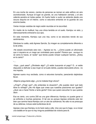 En una noche de verano, cientos de personas se reúnen en este edificio sin aire 
acondicionado. Aunque el lugar es grande, es una habitación cerrada, y el aire 
caliente penetra en todas partes. Un fuerte hedor a sudor se extiende desde una 
oscura esquina en el interior, como si estuviera entrando en la guarida de una 
enorme bestia. 
Varias monjas vestidas de negro están reunidas en la oscuridad. 
En medio de la multitud, hay una chica tendida en el suelo. Kamijou ve esto, y 
silenciosamente entrecierra sus ojos. 
En este momento, Kamijou oye una risa, como si se estuviera riendo de sus 
sentimientos. 
Dándose la vuelta, está Agnese Sanctis. Su imagen es completamente diferente a 
la de antes. 
-He estado encontrado esto raro. - Agnese se ríe, - ¿Cómo puede un aficionado 
que ni siquiera es un mago ser contratado para ayudar? Parece que…aunque no 
sé cómo lo haces, el “poder” que tienes puede romper cualquier barrera. ¿Estoy 
en lo cierto? 
-… 
-Vaya, ¿qué pasa? ¿Olvidaste algo? ¿O estás buscando el pago? O…si estás 
dispuesto a disfrutar a esa mujer en el suelo detrás, puedes desnudarla ahora ; no 
me importa. 
Agnese suena muy excitada, como si estuviera borracha, pareciendo dejándose 
llevar. 
-Déjame preguntarte algo: ¿no te molesta fingir ahora? 
-¿Fingir? ¿Fingir qué? ¿No entiendes la situación? ¿No puedes decir qué lado 
tiene la ventaja? ¿No me digas que crees que nuestras posiciones son iguales? 
¿Qué vas a hacer frente a tanta gente? Creo que quiero escuchar lo que quieres 
decir. 
Eso es cierto, uno contra 200 es una gran diferencia. Kamijou no puede ganar si 
se enfrenta a muchas personas. O tal vez es porque Agnese entiende esto tan 
bien que camina hacia Kamijou con un aire de suficiencia. No sólo no se preocupa 
de su defensa, incluso está burlándose de él. 
Agnese cree que Kamijou no le hará nada a ella. Una vez que lo haga, va a iniciar 
una batalla en la que no hay ninguna posibilidad de victoria para él. 
Lestat Lamperouge | Traducción y Edición. 
 