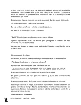 -Tonto, que tonto. Parece que los Anglicanos Ingleses son lo suficientemente 
inteligentes como para escapar. ¿Qué pasa contigo? Hm, aun así. ¿Qué puede 
hacer una persona? Si quieres escapar, hazlo ahora. Esta es tu última oportunidad. 
Debes saber qué hacer. 
Escuchando a Agnese decir esto con tanta seguridad, Kamijou sonríe débilmente. 
-Mi última oportunidad…debo saber qué hacer… 
Su voz contiene una fuerte y extraña sensación de calma. 
-Sí, está es mi última oportunidad. Lo entiendo. 
“¡BAM!” El puño derecho de Kamijou corta a través del aire. 
Agnese rápidamente cruza sus brazos para protegerse la cabeza. En ese 
momento, sus pies dejan el piso. 
Agnese, que bloqueó el ataque, vuela hacia atrás. Entonces mira a Kamijou como 
un perro feroz. 
Sin un segundo de retraso. 
Sin dudarlo, el chico le permite al enemigo delante de él ver su determinación. 
-Tú…bastardo, ¿te atreves a hacerme esto a mí? 
Agnese ruge. Pero Kamijou lo hace más fuerte que ella. 
-¿Qué debo hacer? ¡QUÉ TONTERÍA, POR SUPUESTO DEBO SALVARLA! 
Los dos son bastante emocionales, casi al punto de romperse. 
En pocas palabras, es “ira”, pero las razones y auras son completamente 
diferentes. 
Los músculos de la cara de Agnese vibran irregularmente mientras murmura. 
Las monjas vestidas de negro, que estaban originalmente paradas alrededor, se 
giran y enfrentan a Kamijou Touma, blandiendo las muchas armas diferentes en 
sus manos. Marchan hacia adelante como un ejército, emitiendo un sonido frío y 
aterrador al mismo tiempo. 
-Eres realmente…interesante. 
Lestat Lamperouge | Traducción y Edición. 
 