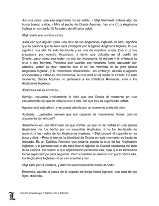 -Es una pena, que ese argumento no es válido. - Stiyl fríamente exhala algo de 
humo blanco y dice, - Mira al pecho de Orsola Aquinas, hay una Cruz Anglicana 
Inglesa en su cuello. El forastero de allí se la colgó. 
Stiyl revela una sonrisa cínica. 
-Una vez que alguien pone una cruz de los Anglicanos Ingleses en otro, significa 
que la persona que la lleva será protegida por la Iglesia Anglicana Inglesa, lo que 
significa que ella ha sido bautizada y es una de nosotros ahora. Esa cruz fue 
preparada por nuestra Arzobispo, y tenía que colgarla en el cuello de 
Orsola…pero como esa orden no era tan importante, lo retrasé y le entregué la 
cruz a ese hombre. Pensaba que cuando ese forastero fuera capturado por 
ustedes, verían la cruz, creerían que él es “un miembro de la gran Iglesia 
Anglicana Inglesa”, y le mostrarían misericordia…sin embargo, debido a algunas 
accidentales y extrañas circunstancias, la cruz está en el cuello de Orsola. En este 
momento, Orsola Aquinas no pertenece a los Católicos Romanos, sino a los 
Anglicanos Ingleses. 
-Entonces así es como es… 
Kamijou recuerda vívidamente lo feliz que era Orsola al momento en que 
casualmente dijo que le daba la cruz a ella. Así que hay tal significado detrás. 
Agnese está roja ahora, y se queda atónita por un momento antes de decir, 
-Ustedes… ¿ustedes piensan que son capaces de mantenerse firmes, con un 
argumento tan ridículo? 
-Realmente es una débil base en que confiar, ya que no se realizó en una Iglesia 
Anglicana, no fue hecho por un sacerdote Anglicano, y no fue bautizada de 
acuerdo a las reglas de los Anglicanos Ingleses. - Stiyl sacude el cigarrillo en su 
boca y dice, - Pero al menos la identidad de Orsola en este momento es bastante 
delicada. Es un Católico Romano que todavía acepta la cruz de los Anglicanos 
Ingleses, y la persona que le dio esta cruz el alguien de Ciudad Academia del lado 
de la Ciencia. En cuanto a qué organización pertenece ella, creo que es necesario 
tomar algún tiempo para negociar. Pero si insisten en realizar con juicio sobre ella, 
los Anglicanos Ingleses no se van a sentar y ver. 
Stiyl salta por la ventana, y aterriza silenciosamente frente al podio. 
Entonces, apunta la punta de la espada de fuego hacia Agnese, que está de pie 
lejos, diciendo, 
Lestat Lamperouge | Traducción y Edición. 
 