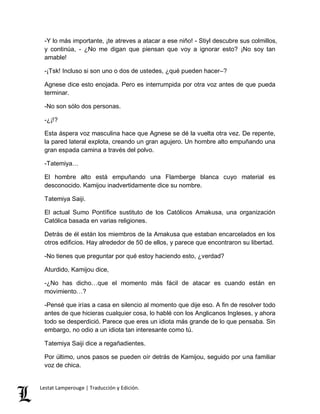 -Y lo más importante, ¡te atreves a atacar a ese niño! - Stiyl descubre sus colmillos, 
y continúa, - ¿No me digan que piensan que voy a ignorar esto? ¡No soy tan 
amable! 
-¡Tsk! Incluso si son uno o dos de ustedes, ¿qué pueden hacer–? 
Agnese dice esto enojada. Pero es interrumpida por otra voz antes de que pueda 
terminar. 
-No son sólo dos personas. 
-¿¡!? 
Esta áspera voz masculina hace que Agnese se dé la vuelta otra vez. De repente, 
la pared lateral explota, creando un gran agujero. Un hombre alto empuñando una 
gran espada camina a través del polvo. 
-Tatemiya… 
El hombre alto está empuñando una Flamberge blanca cuyo material es 
desconocido. Kamijou inadvertidamente dice su nombre. 
Tatemiya Saiji. 
El actual Sumo Pontífice sustituto de los Católicos Amakusa, una organización 
Católica basada en varias religiones. 
Detrás de él están los miembros de la Amakusa que estaban encarcelados en los 
otros edificios. Hay alrededor de 50 de ellos, y parece que encontraron su libertad. 
-No tienes que preguntar por qué estoy haciendo esto, ¿verdad? 
Aturdido, Kamijou dice, 
-¿No has dicho…que el momento más fácil de atacar es cuando están en 
movimiento…? 
-Pensé que irías a casa en silencio al momento que dije eso. A fin de resolver todo 
antes de que hicieras cualquier cosa, lo hablé con los Anglicanos Ingleses, y ahora 
todo se desperdició. Parece que eres un idiota más grande de lo que pensaba. Sin 
embargo, no odio a un idiota tan interesante como tú. 
Tatemiya Saiji dice a regañadientes. 
Por último, unos pasos se pueden oír detrás de Kamijou, seguido por una familiar 
voz de chica. 
Lestat Lamperouge | Traducción y Edición. 
 