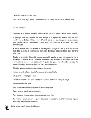 La batalla final ha comenzado. 
Para poner fin a algo que no debería haber ocurrido, empiezan la batalla final. 
Entre Líneas 2 
En medio de la noche, Kanzaki Kaori está de pie en la azotea de un cierto edificio. 
El paisaje nocturno delante de ella incluye a la Iglesia de Orsola que se está 
construyendo. Este edificio es muy diferente de lo que alguien podría esperarse de 
una iglesia: no es silencioso y está lleno de gruñidos y sonidos de cosas 
rompiéndose. 
A pesar de que está parada lejos de la iglesia, su agudo oído puede escucharlo 
todo. Ella escucha a un grupo de personas dando un paso adelante para salvar a 
una chica. 
Desde el principio, Kanzaki nunca pretendió ayudar a sus compañeros de la 
Amakusa o atacar a los Católicos Romanos con quien los Amakusa están en 
contra ahora. Aunque se escabulló después de que esta situación ocurrió, ella 
nunca pensó en utilizar la violencia para solucionar esto. 
Ella sólo quiere ser testigo de esto por sí misma. 
Incluso cuando ella se fue, la Amakusa no ha cambiado. 
Ella quería ser testigo de eso. 
En este momento, ella está viendo una verdad en la que siempre creyó. 
Ella entrecierra los ojos. 
Esta suave expresión parece estar recordando algo. 
Es un lugar a donde ya no puede ir. 
Pero a causa de eso, es un lugar precioso para ella. 
Sin tratar de ocultarse, un conjunto de pasos se pueden escuchar mientras alguien 
se acerca a Kanzaki por detrás. 
Lestat Lamperouge | Traducción y Edición. 
 