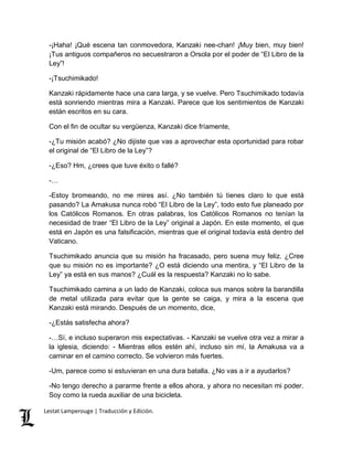 -¡Haha! ¡Qué escena tan conmovedora, Kanzaki nee-chan! ¡Muy bien, muy bien! 
¡Tus antiguos compañeros no secuestraron a Orsola por el poder de “El Libro de la 
Ley”! 
-¡Tsuchimikado! 
Kanzaki rápidamente hace una cara larga, y se vuelve. Pero Tsuchimikado todavía 
está sonriendo mientras mira a Kanzaki. Parece que los sentimientos de Kanzaki 
están escritos en su cara. 
Con el fin de ocultar su vergüenza, Kanzaki dice fríamente, 
-¿Tu misión acabó? ¿No dijiste que vas a aprovechar esta oportunidad para robar 
el original de “El Libro de la Ley”? 
-¿Eso? Hm, ¿crees que tuve éxito o fallé? 
-… 
-Estoy bromeando, no me mires así. ¿No también tú tienes claro lo que está 
pasando? La Amakusa nunca robó “El Libro de la Ley”, todo esto fue planeado por 
los Católicos Romanos. En otras palabras, los Católicos Romanos no tenían la 
necesidad de traer “El Libro de la Ley” original a Japón. En este momento, el que 
está en Japón es una falsificación, mientras que el original todavía está dentro del 
Vaticano. 
Tsuchimikado anuncia que su misión ha fracasado, pero suena muy feliz. ¿Cree 
que su misión no es importante? ¿O está diciendo una mentira, y “El Libro de la 
Ley” ya está en sus manos? ¿Cuál es la respuesta? Kanzaki no lo sabe. 
Tsuchimikado camina a un lado de Kanzaki, coloca sus manos sobre la barandilla 
de metal utilizada para evitar que la gente se caiga, y mira a la escena que 
Kanzaki está mirando. Después de un momento, dice, 
-¿Estás satisfecha ahora? 
-…Sí, e incluso superaron mis expectativas. - Kanzaki se vuelve otra vez a mirar a 
la iglesia, diciendo: - Mientras ellos estén ahí, incluso sin mí, la Amakusa va a 
caminar en el camino correcto. Se volvieron más fuertes. 
-Um, parece como si estuvieran en una dura batalla. ¿No vas a ir a ayudarlos? 
-No tengo derecho a pararme frente a ellos ahora, y ahora no necesitan mi poder. 
Soy como la rueda auxiliar de una bicicleta. 
Lestat Lamperouge | Traducción y Edición. 
 