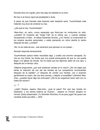 Kanzaki dice con orgullo, pero hay algo de soledad en su tono. 
No hay ni el menor signo de perplejidad o duda. 
A pesar de que Kanzaki está diciendo esto bastante seria, Tsuchimikado está 
tratando muy duro de contener su risa. 
-¿De qué te ríes, Tsuchimikado? 
-Nee-chan, en serio, nunca esperaste que Kami-yan se involucrara en esto, 
¿verdad? El incidente del “Angel Fall” de la última vez, y cuando estabas 
recuperando a Index…le debes bastantes favores, ¿no? Ahora, lo involucraste en 
tus propios asuntos personales, y estás pensando en cómo decirle lo siento 
después de esto, ¿verdad? 
-No, no es nada de eso…ese escenario que piensas no va a pasar… 
Kanzaki responde severamente. 
Tsuchimikado parece haber recordado algo, y suelta una enorme carcajada. Su 
risa es muy fuerte, tan fuerte que uno puede preocuparse de que su voz pueda 
llegar a la Iglesia de Orsola. Se ríe hasta que las lágrimas salen de sus ojos, y 
después de un tiempo, dice, 
-Déjame preguntarte: ¿por qué sostienes vendas en tu mano? ¿No me digas que 
tienes la intención de ven dar las heridas de tus compañeros inconscientes 
después de la batalla? ¿Y después de vendar sus heridas, vas a acariciar 
gentilmente su rostro, dar una leve sonrisa, y dejarlo a hurtadillas? ¡Hehehe! Nee-chan, 
¿puedes hacer algo tan anticuado? ¿No te da vergüenza hacer esto con un 
rostro tan severo? 
-¿…? 
-¿Ugh? Espera, espera, Nee-chan, ¿qué te pasa? Por qué esa mirada sin 
expresión, y tus sienes todavía se mueven… ¡espera un minuto! ¡Espera un 
minuto! ¡Estoy desarmado! ¡Tu Shichiten Shichitou no es para jugar! No quiero ser 
vendado antes que ellos–– ¡WA! 
Lestat Lamperouge | Traducción y Edición. 
 
