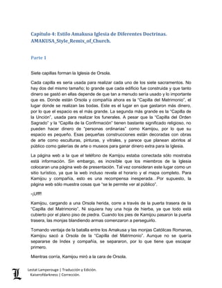 Capítulo 4: Estilo Amakusa Iglesia de Diferentes Doctrinas. 
AMAKUSA_Style_Remix_of_Church. 
Parte 1 
Siete capillas forman la Iglesia de Orsola. 
Cada capilla es seria usada para realizar cada uno de los siete sacramentos. No 
hay dos del mismo tamaño; lo grande que cada edificio fue construida y que tanto 
dinero se gastó en ellas depende de que tan a menudo sería usado y lo importante 
que es. Donde están Orsola y compañía ahora es la “Capilla del Matrimonio”, el 
lugar donde se realizan las bodas. Este es el lugar en que gastaron más dinero, 
por lo que el espacio es el más grande. La segunda más grande es la “Capilla de 
la Unción”, usada para realizar los funerales. A pesar que la “Capilla del Orden 
Sagrado” y la “Capilla de la Confirmación” tienen bastante significado religioso, no 
pueden hacer dinero de “personas ordinarias” como Kamijou, por lo que su 
espacio es pequeño. Esas pequeñas construcciones están decoradas con obras 
de arte como esculturas, pinturas, y vitrales, y parece que planean abrirlos al 
público como galerías de arte o museos para ganar dinero extra para la Iglesia. 
La página web a la que el teléfono de Kamijou estaba conectada sólo mostraba 
está información. Sin embargo, es increíble que los miembros de la Iglesia 
colocaran una página web de presentación. Tal vez consideran este lugar como un 
sitio turístico, ya que la web incluso revela el horario y el mapa completo. Para 
Kamijou y compañía, esto es una recompensa inesperada…Por supuesto, la 
página web sólo muestra cosas que “se le permite ver al público”. 
-¡Ufff! 
Kamijou, cargando a una Orsola herida, corre a través de la puerta trasera de la 
“Capilla del Matrimonio”. Ni siquiera hay una hoja de hierba, ya que todo está 
cubierto por el plano piso de piedra. Cuando los pies de Kamijou pasaron la puerta 
trasera, las monjas blandiendo armas comenzaron a perseguirlo. 
Tomando ventaja de la batalla entre los Amakusa y las monjas Católicas Romanas, 
Kamijou sacó a Orsola de la “Capilla del Matrimonio”. Aunque no se quería 
separarse de Index y compañía, se separaron, por lo que tiene que escapar 
primero. 
Mientras corría, Kamijou miró a la cara de Orsola. 
Lestat Lamperouge | Traducción y Edición. 
Kaiserofdarkness | Corrección. 
 