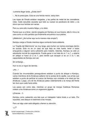 -Lamento llegar tarde. ¿Estás bien? 
-…No te preocupes. Esta es una herida menor, estoy bien. 
Las ropas de Orsola estaban rasgadas, y las partes de metal de las cremalleras 
rotas. Cada sacudida causaba que todo su cuerpo se paralizara de dolor, y es 
obvio que sus heridas son serias. 
Pero su cara sólo muestra fatiga, y no dolor. 
Parece que va a llorar, siendo cargada por Kamijou en sus brazos, ella lo mira a la 
cara como un niño perdido que finalmente encuentra a sus padres. 
(¡Maldición! ¿No luchar aquí es la manera más simple?) 
Kamijou carga a Orsola mientras sigue corriendo hacia adelante. 
La “Capilla del Matrimonio” es muy larga, pero luchar con tantos enemigos dentro 
es suicida. Esto no es un caso de qué lado es más fuerte; tener a todos 
empujando a alguien sería suficiente para matarlo. Además, Kamijou es sólo un 
estudiante normal de preparatoria. Puede ganar si se trata de un 1 vs 1, y estaría 
en peligro si fuera un 2 vs 1, pero tendrá que escapar si es un 3 vs 1; las 
capacidades de Kamijou son así. 
Sin embargo… 
Huir no es un signo de derrota. 
-¡Ho…! 
Cuando los innumerables perseguidores estaban a punto de atrapar a Kamijou, 
varios miembros de la Amakusa saltaron de la azotea de la capilla. Las armas que 
estaban a punto de perforar el cuerpo de Kamijou son cortadas a la mitad por los 
Amakusa. Luego, uno de los Amakusa patea violentamente a la monja del frente 
tan duro que vuela hacia atrás. 
Los pasos son como olas, mientras un grupo de monjas Católicas Romanas 
rodean a los Amakusa como un organismo gigante. 
(¡Gracias…!) 
Kamijou corre, pateando una lata que un trabajador había tirado a un lado. Por 
supuesto, ese ataque no lastimará a las monjas. 
Pero ver algo volar está obligado a llamar su atención. 
-¿¡!? 
Lestat Lamperouge | Traducción y Edición. 
Kaiserofdarkness | Corrección. 
 
